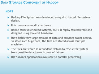DATA STORAGE COMPONENT OF HADOOP
HDFS
 Hadoop File System was developed using distributed file system
design.
 It is run on commodity hardware.
 Unlike other distributed systems, HDFS is highly faulttolerant and
designed using low-cost hardware.
 HDFS holds very large amount of data and provides easier access.
To store such huge data, the files are stored across multiple
machines.
 The files are stored in redundant fashion to rescue the system
from possible data losses in case of failure.
 HDFS makes applications available to parallel processing
 