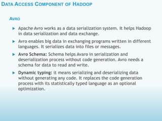 DATA ACCESS COMPONENT OF HADOOP
AVRO
 Apache Avro works as a data serialization system. It helps Hadoop
in data serialization and data exchange.
 Avro enables big data in exchanging programs written in different
languages. It serializes data into files or messages.
 Avro Schema: Schema helps Avaro in serialization and
deserialization process without code generation. Avro needs a
schema for data to read and write.
 Dynamic typing: it means serializing and deserializing data
without generating any code. It replaces the code generation
process with its statistically typed language as an optional
optimization.
 