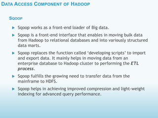 DATA ACCESS COMPONENT OF HADOOP
SQOOP
 Sqoop works as a front-end loader of Big data.
 Sqoop is a front-end interface that enables in moving bulk data
from Hadoop to relational databases and into variously structured
data marts.
 Sqoop replaces the function called ‘developing scripts’ to import
and export data. It mainly helps in moving data from an
enterprise database to Hadoop cluster to performing the ETL
process.
 Sqoop fulfills the growing need to transfer data from the
mainframe to HDFS.
 Sqoop helps in achieving improved compression and light-weight
indexing for advanced query performance.
 