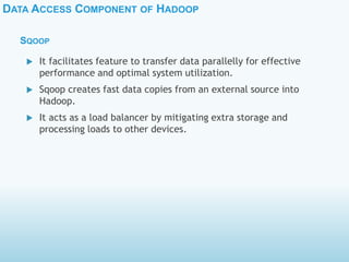 DATA ACCESS COMPONENT OF HADOOP
SQOOP
 It facilitates feature to transfer data parallelly for effective
performance and optimal system utilization.
 Sqoop creates fast data copies from an external source into
Hadoop.
 It acts as a load balancer by mitigating extra storage and
processing loads to other devices.
 
