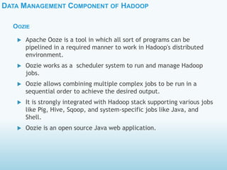 DATA MANAGEMENT COMPONENT OF HADOOP
OOZIE
 Apache Ooze is a tool in which all sort of programs can be
pipelined in a required manner to work in Hadoop's distributed
environment.
 Oozie works as a scheduler system to run and manage Hadoop
jobs.
 Oozie allows combining multiple complex jobs to be run in a
sequential order to achieve the desired output.
 It is strongly integrated with Hadoop stack supporting various jobs
like Pig, Hive, Sqoop, and system-specific jobs like Java, and
Shell.
 Oozie is an open source Java web application.
 