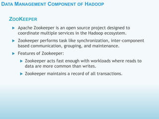 DATA MANAGEMENT COMPONENT OF HADOOP
ZOOKEEPER
 Apache Zookeeper is an open source project designed to
coordinate multiple services in the Hadoop ecosystem.
 Zookeeper performs task like synchronization, inter-component
based communication, grouping, and maintenance.
 Features of Zookeeper:
 Zookeeper acts fast enough with workloads where reads to
data are more common than writes.
 Zookeeper maintains a record of all transactions.
 