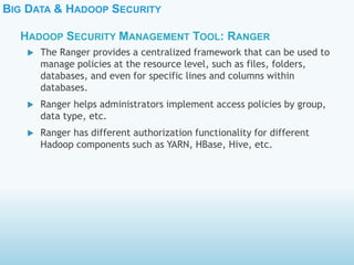 BIG DATA & HADOOP SECURITY
 The Ranger provides a centralized framework that can be used to
manage policies at the resource level, such as files, folders,
databases, and even for specific lines and columns within
databases.
 Ranger helps administrators implement access policies by group,
data type, etc.
 Ranger has different authorization functionality for different
Hadoop components such as YARN, HBase, Hive, etc.
HADOOP SECURITY MANAGEMENT TOOL: RANGER
 