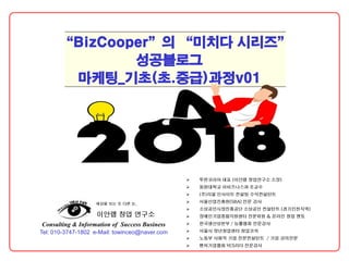 Tel: 010-3747-1802 e-Mail: towinceo@naver.com
Consulting & Information of Success Business
이안랩 창업 연구소
세상을 보는 또 다른 눈,
“BizCooper”의 “미치다 시리즈”
성공블로그
마케팅_기초(초.중급)과정v01
 투윈코리아 대표 [이안랩 창업연구소 소장]
 동원대학교 이비즈니스과 조교수
 (주)리얼 인사이트 컨설팅 수석컨설턴트
 서울산업진흥원[SBA] 전문 강사
 소상공인시장진흥공단 소상공인 컨설턴트 [경기인천지역]
 장애인기업종합지원센터 전문위원 & 온라인 창업 멘토
 한국생산성본부 / 능률협회 전문강사
 서울시 장년창업센터 창업코치
 노동부 사회적 기업 전문컨설턴트 / 기업 강의전문
 벤처기업협회 YES리더 전문강사
 