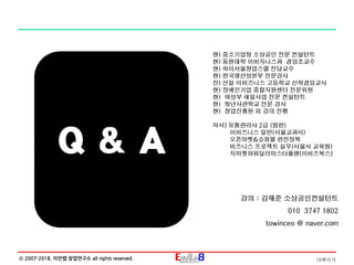 18페이지ⓒ 2007-2018. 이안랩 창업연구소 all rights reserved.
현) 중소기업청 소상공인 전문 컨설턴트
현) 동원대학 이비지니스과 겸임조교수
현) 하이서울창업스쿨 전담교수
현) 한국생산성본부 전문강사
전) 선일 이비즈니스 고등학교 산학겸임교사
현) 장애인기업 종합지원센터 전문위원
현) 여성부 새일사업 전문 컨설턴트
현) 청년사관학교 전문 강사
현) 창업진흥원 외 강의 진행
저서] 유통관리사 2급 (범한)
이비즈니스 일반(서울교과서)
오픈마켓&쇼핑몰 완전정복
비즈니스 프로젝트 실무(서울시 교육청)
지마켓파워딜러마스터플랜[이비즈북스]
강의 : 김재준 소상공인컨설턴트
010 3747 1802
towinceo @ naver.com
Q & A
 