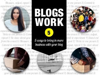 your goal 2) Write to one person 3) Commit to experiment 4) Stand out from the crowd 5)
Measure, adjust, repeat 1) Be clear about your goal 2) Write to one person 3) Commit to
experiment 4) Stand out from the crowd 5) Measure, adjust, repeat 1) Be clear about your goal 2)
Write to one person 3) Commit to experiment 4) Stand out from the crowd 5) Measure, adjust,
repeat 1) Be clear about your goal 2) Write to one person 3) Commit to experiment 4) Stand out
from the crowd 5) Measure, adjust, repeat 1) Be clear about your goal 2) Write to one person 3)
Commit to experiment 4) Stand out from the crowd 5) Measure, adjust, repeat 1) Be clear about
your goal 2) Write to one person 3) Commit to experiment 4) Stand out from the crowd 5)
Measure, adjust, repeat 1) Be clear about your goal 2) Write to one person 3) Commit to
experiment 4) Stand out from the crowd 5) Measure, adjust, repeat 1) Be clear about your goal 2)
Write to one person 3) Commit to experiment 4) Stand out from the crowd 5) Measure, adjust,
repeat 1) Be clear about your goal 2) Write to one person 3) Commit to experiment 4) Stand out
from the crowd 5) Measure, adjust, repeat 1) Be clear about your goal 2) Write to one person 3)
Commit to experiment 4) Stand out from the crowd 5) Measure, adjust, repeat 1) Be clear about
your goal 2) Write to one person 3) Commit to experiment 4) Stand out from the crowd 5)
Measure, adjust, repeat 1) Be clear about your goal 2) Write to one person 3) Commit to
experiment 4) Stand out from the crowd 5) Measure, adjust, repeat 1) Be clear about your goal 2)
Write to one person 3) Commit to experiment 4) Stand out from the crowd 5) Measure, adjust,
repeat 1) Be clear about your goal 2) Write to one person 3) Commit to experiment 4) Stand out
from the crowd 5) Measure, adjust, repeat 1) Be clear about your goal 2) Write to one person 3)
Commit to experiment 4) Stand out from the crowd 5) Measure, adjust, repeat 1) Be clear about
your goal 2) Write to one person 3) Commit to experiment 4) Stand out from the crowd 5)
BLOGS
WORK
5 ways to bring in more
business with your blog
5
 