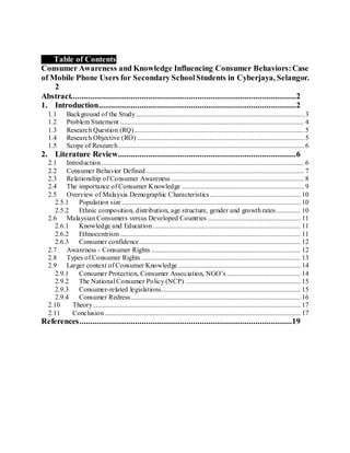 1. Table of Contents
Consumer Awareness and Knowledge Influencing Consumer Behaviors:Case
of Mobile Phone Users for Secondary SchoolStudents in Cyberjaya, Selangor.
2
Abstract.........................................................................................................2
1. Introduction............................................................................................2
1.1 Background of the Study.................................................................................................. 3
1.2 Problem Statement ........................................................................................................... 4
1.3 Research Question (RQ)................................................................................................... 5
1.4 Research Objective (RO) ................................................................................................. 5
1.5 Scope of Research............................................................................................................ 6
2. Literature Review...................................................................................6
2.1 Introduction...................................................................................................................... 6
2.2 Consumer Behavior Defined............................................................................................ 7
2.3 Relationship of Consumer Awareness ............................................................................. 8
2.4 The importance of Consumer Knowledge ....................................................................... 9
2.5 Overview of Malaysia Demographic Characteristics..................................................... 10
2.5.1 Population size ........................................................................................................ 10
2.5.2 Ethnic composition, distribution, age structure, gender and growth rates .............. 10
2.6 Malaysian Consumers versus Developed Countries ...................................................... 11
2.6.1 Knowledge and Education...................................................................................... 11
2.6.2 Ethnocentrism ......................................................................................................... 11
2.6.3 Consumer confidence.............................................................................................. 12
2.7 Awareness - Consumer Rights ....................................................................................... 12
2.8 Types of Consumer Rights............................................................................................. 13
2.9 Larger context of Consumer Knowledge ....................................................................... 14
2.9.1 Consumer Protection, Consumer Association, NGO’s ........................................... 14
2.9.2 The National Consumer Policy (NCP) ................................................................... 15
2.9.3 Consumer-related legislations................................................................................. 15
2.9.4 Consumer Redress................................................................................................... 16
2.10 Theory......................................................................................................................... 17
2.11 Conclusion.................................................................................................................. 17
References...................................................................................................19
 