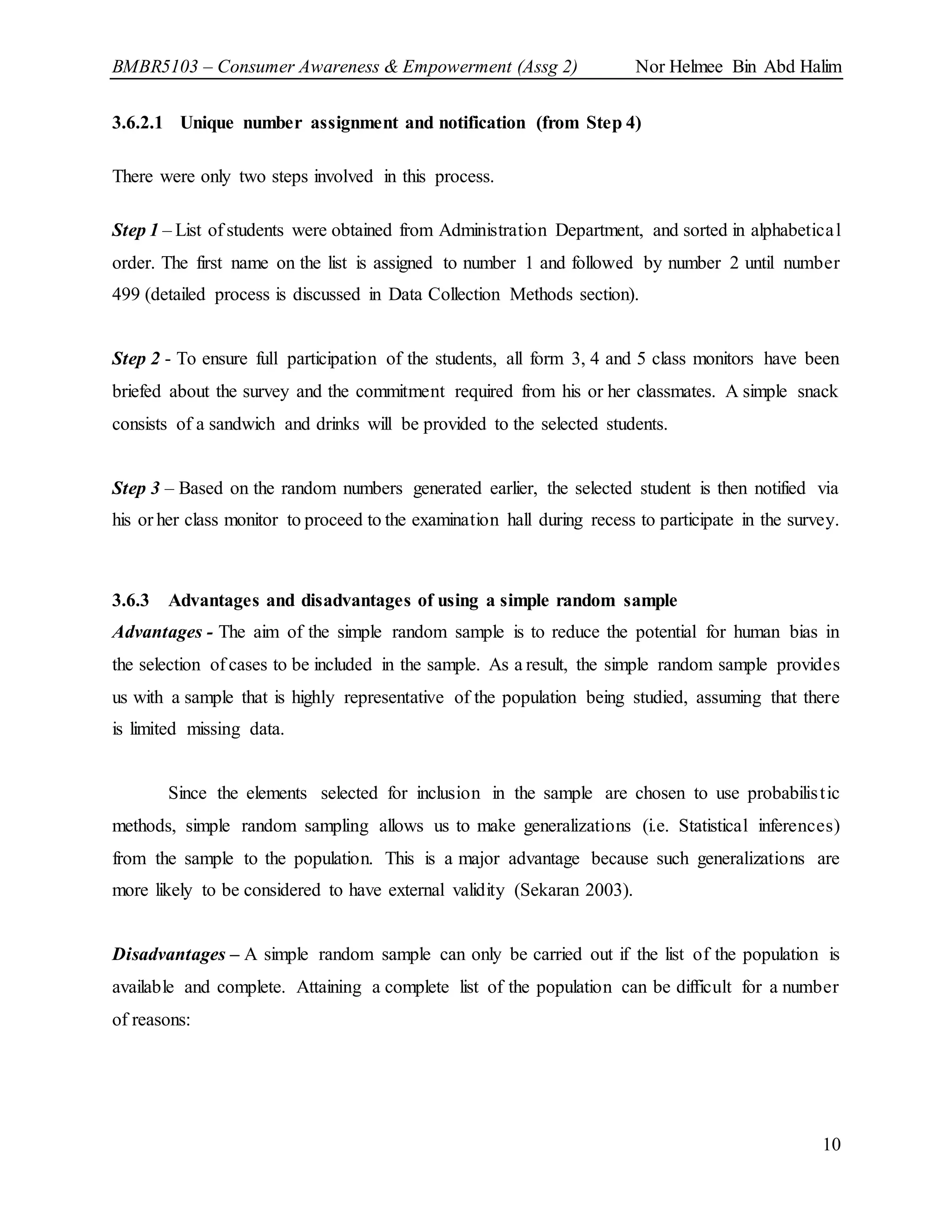 BMBR5103 – Consumer Awareness & Empowerment (Assg 2) Nor Helmee Bin Abd Halim
10
3.6.2.1 Unique number assignment and notification (from Step 4)
There were only two steps involved in this process.
Step 1 – List of students were obtained from Administration Department, and sorted in alphabetical
order. The first name on the list is assigned to number 1 and followed by number 2 until number
499 (detailed process is discussed in Data Collection Methods section).
Step 2 - To ensure full participation of the students, all form 3, 4 and 5 class monitors have been
briefed about the survey and the commitment required from his or her classmates. A simple snack
consists of a sandwich and drinks will be provided to the selected students.
Step 3 – Based on the random numbers generated earlier, the selected student is then notified via
his or her class monitor to proceed to the examination hall during recess to participate in the survey.
3.6.3 Advantages and disadvantages of using a simple random sample
Advantages - The aim of the simple random sample is to reduce the potential for human bias in
the selection of cases to be included in the sample. As a result, the simple random sample provides
us with a sample that is highly representative of the population being studied, assuming that there
is limited missing data.
Since the elements selected for inclusion in the sample are chosen to use probabilistic
methods, simple random sampling allows us to make generalizations (i.e. Statistical inferences)
from the sample to the population. This is a major advantage because such generalizations are
more likely to be considered to have external validity (Sekaran 2003).
Disadvantages – A simple random sample can only be carried out if the list of the population is
available and complete. Attaining a complete list of the population can be difficult for a number
of reasons:
 