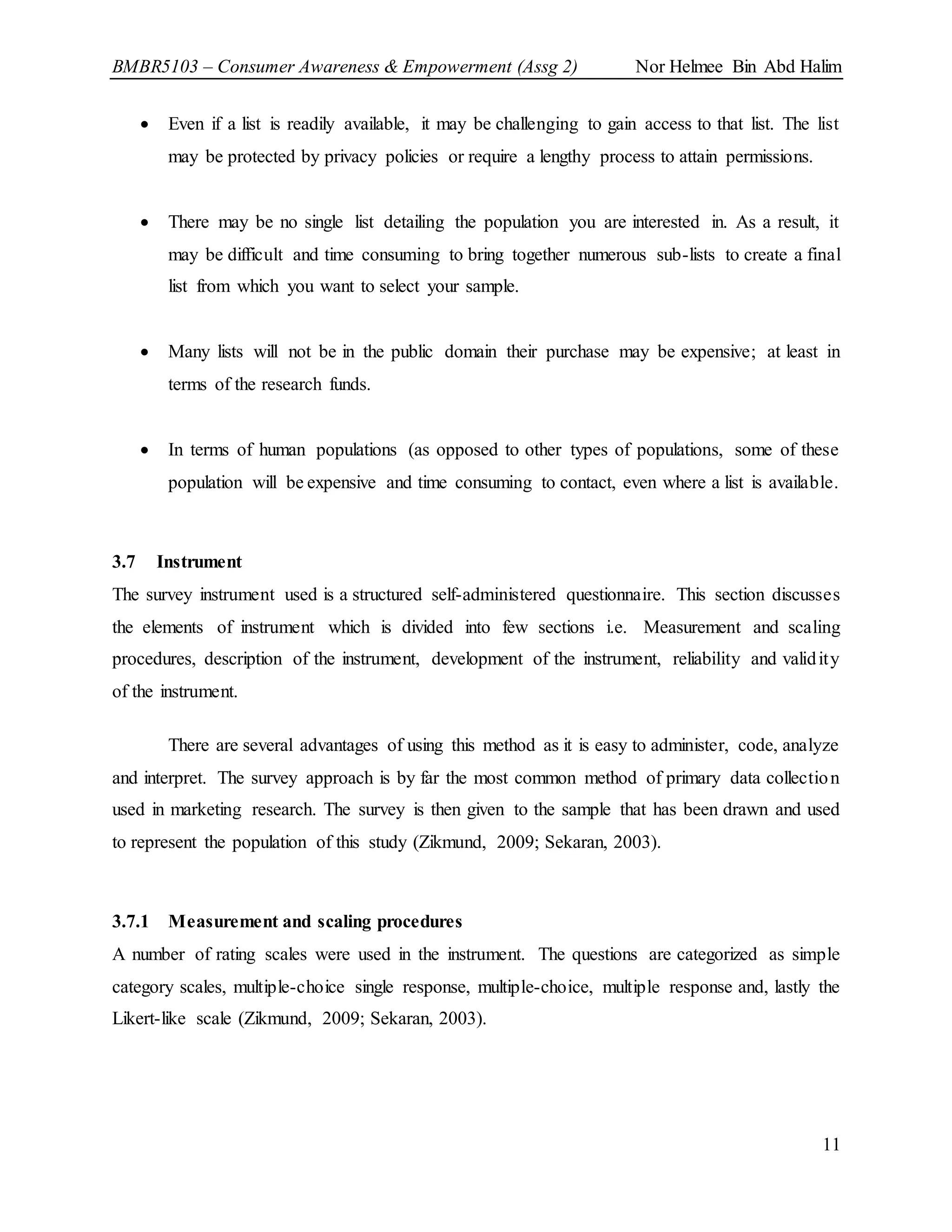 BMBR5103 – Consumer Awareness & Empowerment (Assg 2) Nor Helmee Bin Abd Halim
11
 Even if a list is readily available, it may be challenging to gain access to that list. The list
may be protected by privacy policies or require a lengthy process to attain permissions.
 There may be no single list detailing the population you are interested in. As a result, it
may be difficult and time consuming to bring together numerous sub-lists to create a final
list from which you want to select your sample.
 Many lists will not be in the public domain their purchase may be expensive; at least in
terms of the research funds.
 In terms of human populations (as opposed to other types of populations, some of these
population will be expensive and time consuming to contact, even where a list is available.
3.7 Instrument
The survey instrument used is a structured self-administered questionnaire. This section discusses
the elements of instrument which is divided into few sections i.e. Measurement and scaling
procedures, description of the instrument, development of the instrument, reliability and validity
of the instrument.
There are several advantages of using this method as it is easy to administer, code, analyze
and interpret. The survey approach is by far the most common method of primary data collection
used in marketing research. The survey is then given to the sample that has been drawn and used
to represent the population of this study (Zikmund, 2009; Sekaran, 2003).
3.7.1 Measurement and scaling procedures
A number of rating scales were used in the instrument. The questions are categorized as simple
category scales, multiple-choice single response, multiple-choice, multiple response and, lastly the
Likert-like scale (Zikmund, 2009; Sekaran, 2003).
 