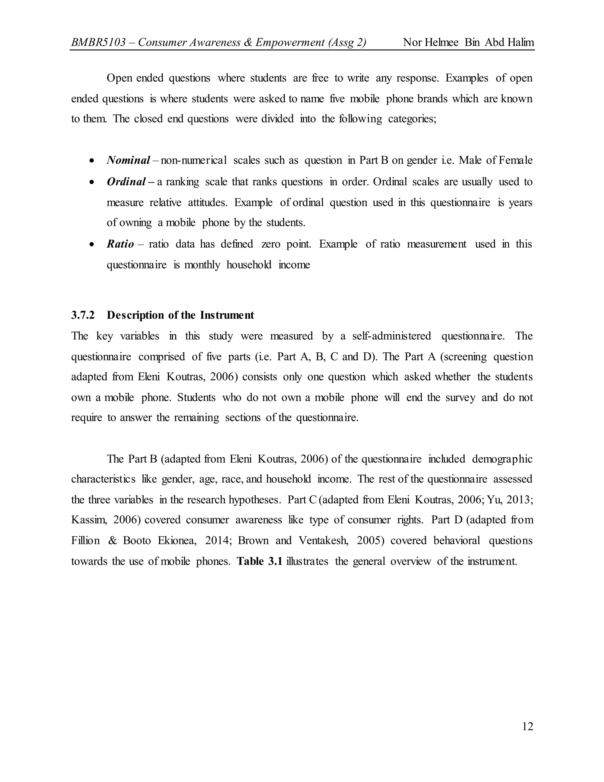 BMBR5103 – Consumer Awareness & Empowerment (Assg 2) Nor Helmee Bin Abd Halim
12
Open ended questions where students are free to write any response. Examples of open
ended questions is where students were asked to name five mobile phone brands which are known
to them. The closed end questions were divided into the following categories;
 Nominal – non-numerical scales such as question in Part B on gender i.e. Male of Female
 Ordinal – a ranking scale that ranks questions in order. Ordinal scales are usually used to
measure relative attitudes. Example of ordinal question used in this questionnaire is years
of owning a mobile phone by the students.
 Ratio – ratio data has defined zero point. Example of ratio measurement used in this
questionnaire is monthly household income
3.7.2 Description of the Instrument
The key variables in this study were measured by a self-administered questionnaire. The
questionnaire comprised of five parts (i.e. Part A, B, C and D). The Part A (screening question
adapted from Eleni Koutras, 2006) consists only one question which asked whether the students
own a mobile phone. Students who do not own a mobile phone will end the survey and do not
require to answer the remaining sections of the questionnaire.
The Part B (adapted from Eleni Koutras, 2006) of the questionnaire included demographic
characteristics like gender, age, race, and household income. The rest of the questionnaire assessed
the three variables in the research hypotheses. Part C(adapted from Eleni Koutras, 2006; Yu, 2013;
Kassim, 2006) covered consumer awareness like type of consumer rights. Part D (adapted from
Fillion & Booto Ekionea, 2014; Brown and Ventakesh, 2005) covered behavioral questions
towards the use of mobile phones. Table 3.1 illustrates the general overview of the instrument.
 