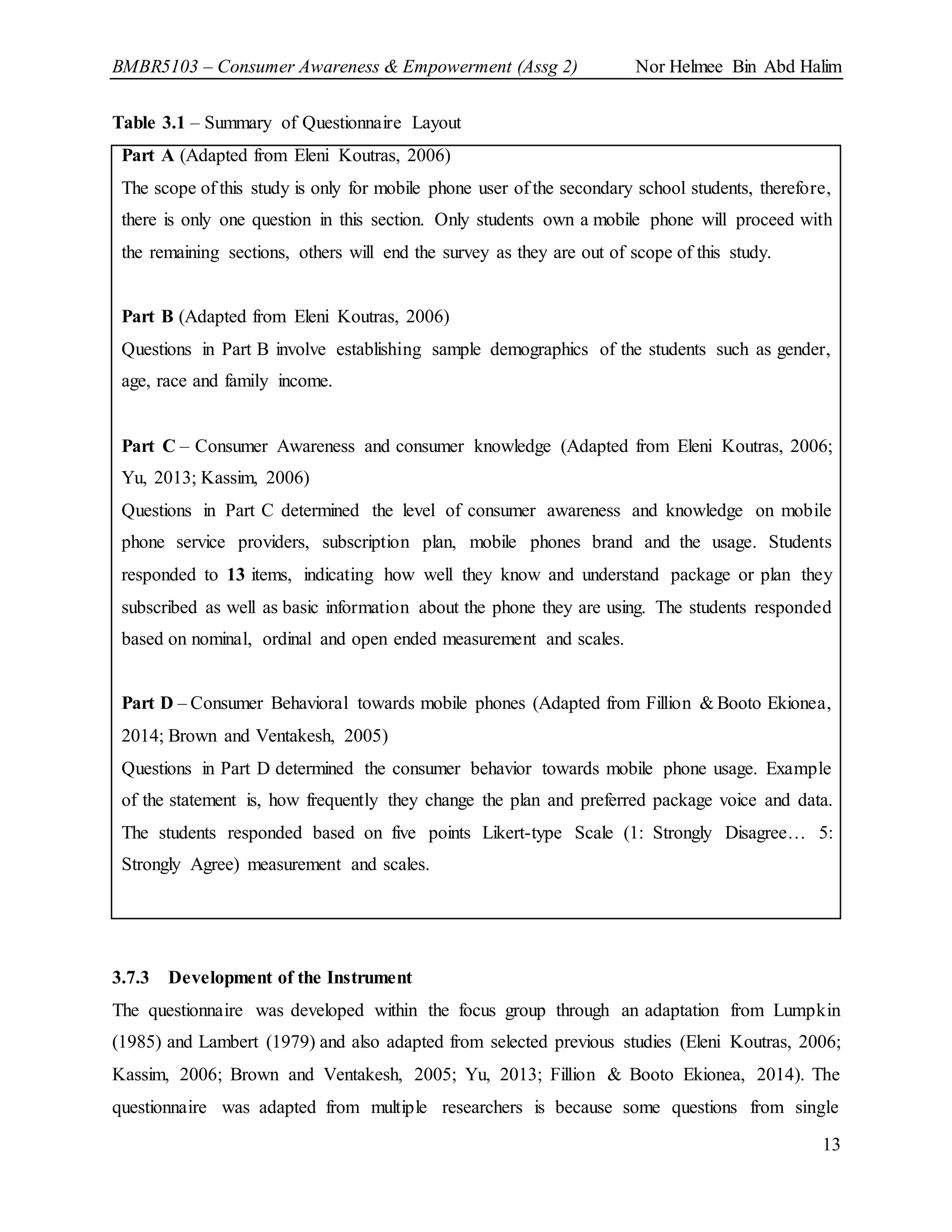 BMBR5103 – Consumer Awareness & Empowerment (Assg 2) Nor Helmee Bin Abd Halim
13
Table 3.1 – Summary of Questionnaire Layout
Part A (Adapted from Eleni Koutras, 2006)
The scope of this study is only for mobile phone user of the secondary school students, therefore,
there is only one question in this section. Only students own a mobile phone will proceed with
the remaining sections, others will end the survey as they are out of scope of this study.
Part B (Adapted from Eleni Koutras, 2006)
Questions in Part B involve establishing sample demographics of the students such as gender,
age, race and family income.
Part C – Consumer Awareness and consumer knowledge (Adapted from Eleni Koutras, 2006;
Yu, 2013; Kassim, 2006)
Questions in Part C determined the level of consumer awareness and knowledge on mobile
phone service providers, subscription plan, mobile phones brand and the usage. Students
responded to 13 items, indicating how well they know and understand package or plan they
subscribed as well as basic information about the phone they are using. The students responded
based on nominal, ordinal and open ended measurement and scales.
Part D – Consumer Behavioral towards mobile phones (Adapted from Fillion & Booto Ekionea,
2014; Brown and Ventakesh, 2005)
Questions in Part D determined the consumer behavior towards mobile phone usage. Example
of the statement is, how frequently they change the plan and preferred package voice and data.
The students responded based on five points Likert-type Scale (1: Strongly Disagree… 5:
Strongly Agree) measurement and scales.
3.7.3 Development of the Instrument
The questionnaire was developed within the focus group through an adaptation from Lumpkin
(1985) and Lambert (1979) and also adapted from selected previous studies (Eleni Koutras, 2006;
Kassim, 2006; Brown and Ventakesh, 2005; Yu, 2013; Fillion & Booto Ekionea, 2014). The
questionnaire was adapted from multiple researchers is because some questions from single
 