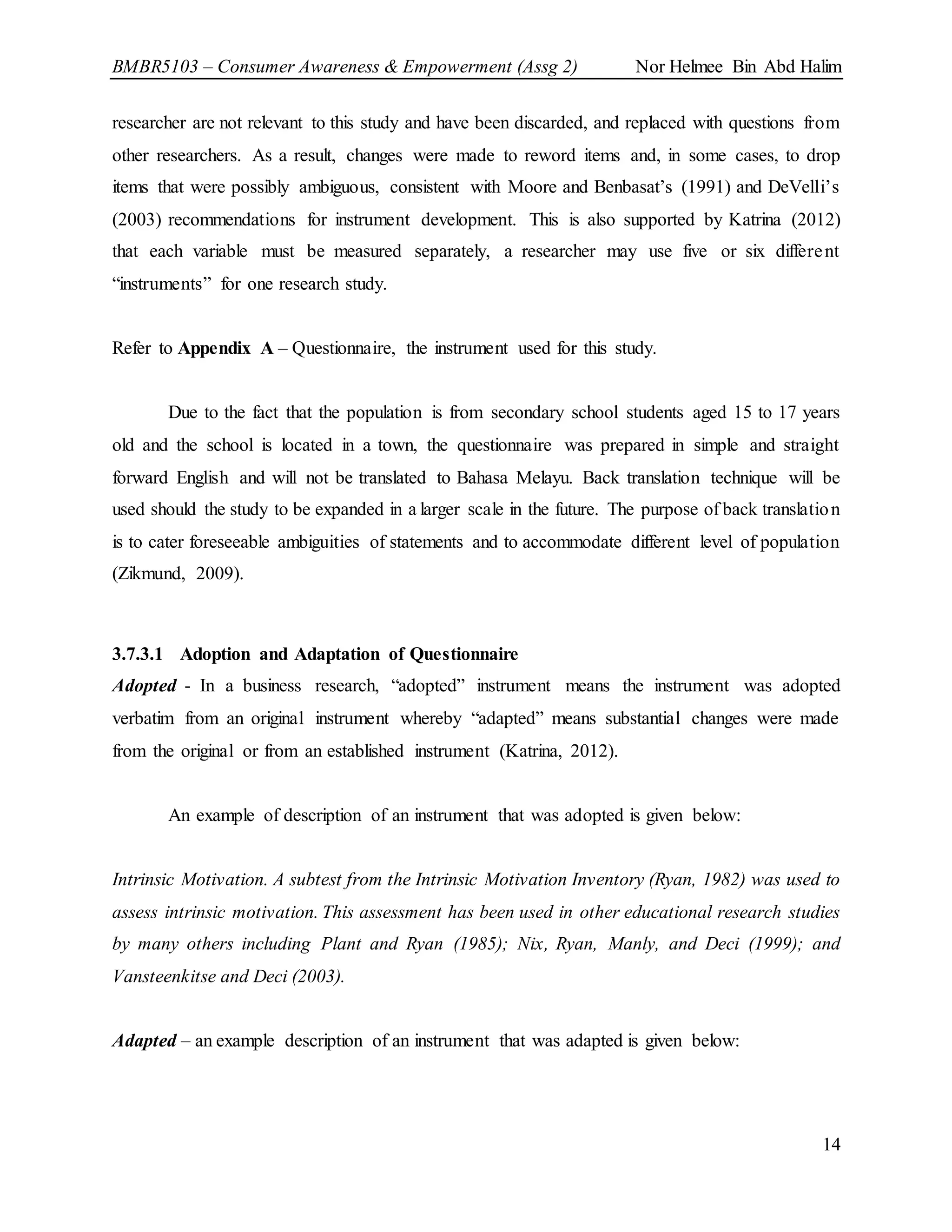 BMBR5103 – Consumer Awareness & Empowerment (Assg 2) Nor Helmee Bin Abd Halim
14
researcher are not relevant to this study and have been discarded, and replaced with questions from
other researchers. As a result, changes were made to reword items and, in some cases, to drop
items that were possibly ambiguous, consistent with Moore and Benbasat’s (1991) and DeVelli’s
(2003) recommendations for instrument development. This is also supported by Katrina (2012)
that each variable must be measured separately, a researcher may use five or six different
“instruments” for one research study.
Refer to Appendix A – Questionnaire, the instrument used for this study.
Due to the fact that the population is from secondary school students aged 15 to 17 years
old and the school is located in a town, the questionnaire was prepared in simple and straight
forward English and will not be translated to Bahasa Melayu. Back translation technique will be
used should the study to be expanded in a larger scale in the future. The purpose of back translation
is to cater foreseeable ambiguities of statements and to accommodate different level of population
(Zikmund, 2009).
3.7.3.1 Adoption and Adaptation of Questionnaire
Adopted - In a business research, “adopted” instrument means the instrument was adopted
verbatim from an original instrument whereby “adapted” means substantial changes were made
from the original or from an established instrument (Katrina, 2012).
An example of description of an instrument that was adopted is given below:
Intrinsic Motivation. A subtest from the Intrinsic Motivation Inventory (Ryan, 1982) was used to
assess intrinsic motivation. This assessment has been used in other educational research studies
by many others including Plant and Ryan (1985); Nix, Ryan, Manly, and Deci (1999); and
Vansteenkitse and Deci (2003).
Adapted – an example description of an instrument that was adapted is given below:
 
