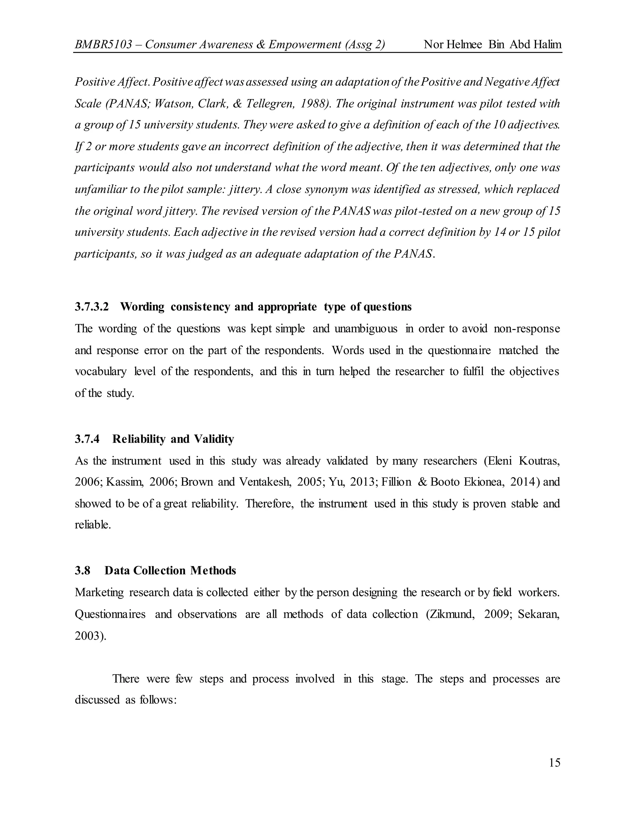 BMBR5103 – Consumer Awareness & Empowerment (Assg 2) Nor Helmee Bin Abd Halim
15
Positive Affect.Positiveaffect wasassessed using an adaptationof thePositive and NegativeAffect
Scale (PANAS; Watson, Clark, & Tellegren, 1988). The original instrument was pilot tested with
a group of 15 university students. They were asked to give a definition of each of the 10 adjectives.
If 2 or more students gave an incorrect definition of the adjective, then it was determined that the
participants would also not understand what the word meant. Of the ten adjectives, only one was
unfamiliar to the pilot sample: jittery. A close synonym was identified as stressed, which replaced
the original word jittery. The revised version of the PANAS was pilot-tested on a new group of 15
university students. Each adjective in the revised version had a correct definition by 14 or 15 pilot
participants, so it was judged as an adequate adaptation of the PANAS.
3.7.3.2 Wording consistency and appropriate type of questions
The wording of the questions was kept simple and unambiguous in order to avoid non-response
and response error on the part of the respondents. Words used in the questionnaire matched the
vocabulary level of the respondents, and this in turn helped the researcher to fulfil the objectives
of the study.
3.7.4 Reliability and Validity
As the instrument used in this study was already validated by many researchers (Eleni Koutras,
2006; Kassim, 2006; Brown and Ventakesh, 2005; Yu, 2013; Fillion & Booto Ekionea, 2014) and
showed to be of a great reliability. Therefore, the instrument used in this study is proven stable and
reliable.
3.8 Data Collection Methods
Marketing research data is collected either by the person designing the research or by field workers.
Questionnaires and observations are all methods of data collection (Zikmund, 2009; Sekaran,
2003).
There were few steps and process involved in this stage. The steps and processes are
discussed as follows:
 