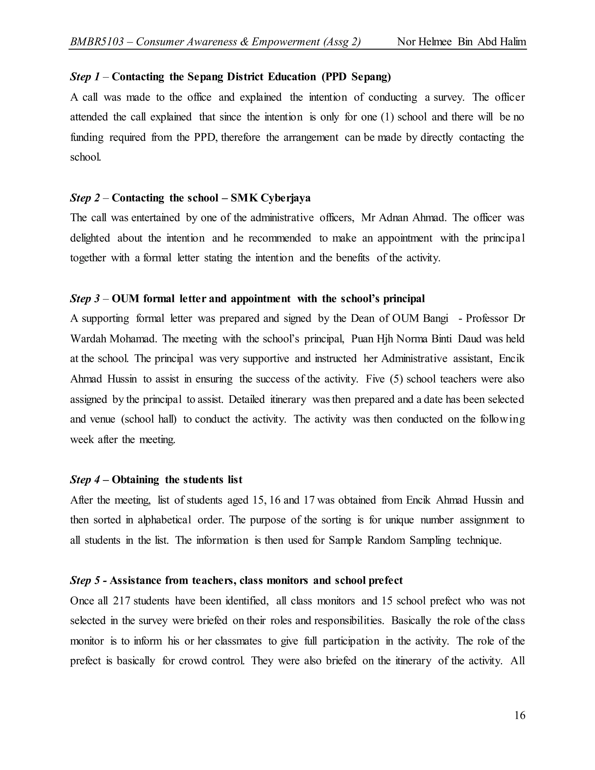 BMBR5103 – Consumer Awareness & Empowerment (Assg 2) Nor Helmee Bin Abd Halim
16
Step 1 – Contacting the Sepang District Education (PPD Sepang)
A call was made to the office and explained the intention of conducting a survey. The officer
attended the call explained that since the intention is only for one (1) school and there will be no
funding required from the PPD, therefore the arrangement can be made by directly contacting the
school.
Step 2 – Contacting the school – SMK Cyberjaya
The call was entertained by one of the administrative officers, Mr Adnan Ahmad. The officer was
delighted about the intention and he recommended to make an appointment with the principal
together with a formal letter stating the intention and the benefits of the activity.
Step 3 – OUM formal letter and appointment with the school’s principal
A supporting formal letter was prepared and signed by the Dean of OUM Bangi - Professor Dr
Wardah Mohamad. The meeting with the school’s principal, Puan Hjh Norma Binti Daud was held
at the school. The principal was very supportive and instructed her Administrative assistant, Encik
Ahmad Hussin to assist in ensuring the success of the activity. Five (5) school teachers were also
assigned by the principal to assist. Detailed itinerary was then prepared and a date has been selected
and venue (school hall) to conduct the activity. The activity was then conducted on the following
week after the meeting.
Step 4 – Obtaining the students list
After the meeting, list of students aged 15, 16 and 17 was obtained from Encik Ahmad Hussin and
then sorted in alphabetical order. The purpose of the sorting is for unique number assignment to
all students in the list. The information is then used for Sample Random Sampling technique.
Step 5 - Assistance from teachers, class monitors and school prefect
Once all 217 students have been identified, all class monitors and 15 school prefect who was not
selected in the survey were briefed on their roles and responsibilities. Basically the role of the class
monitor is to inform his or her classmates to give full participation in the activity. The role of the
prefect is basically for crowd control. They were also briefed on the itinerary of the activity. All
 
