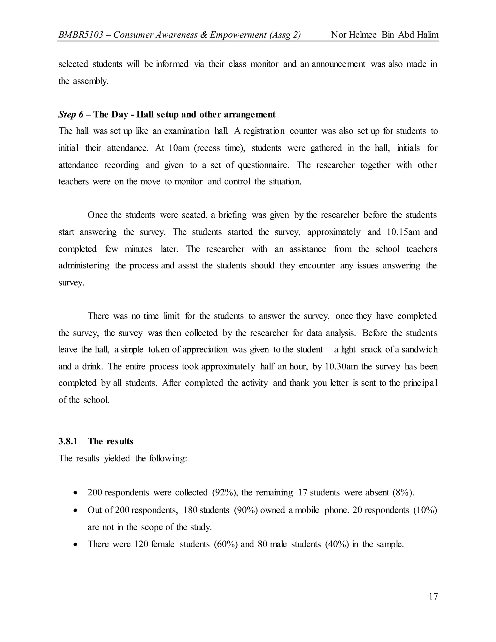 BMBR5103 – Consumer Awareness & Empowerment (Assg 2) Nor Helmee Bin Abd Halim
17
selected students will be informed via their class monitor and an announcement was also made in
the assembly.
Step 6 – The Day - Hall setup and other arrangement
The hall was set up like an examination hall. A registration counter was also set up for students to
initial their attendance. At 10am (recess time), students were gathered in the hall, initials for
attendance recording and given to a set of questionnaire. The researcher together with other
teachers were on the move to monitor and control the situation.
Once the students were seated, a briefing was given by the researcher before the students
start answering the survey. The students started the survey, approximately and 10.15am and
completed few minutes later. The researcher with an assistance from the school teachers
administering the process and assist the students should they encounter any issues answering the
survey.
There was no time limit for the students to answer the survey, once they have completed
the survey, the survey was then collected by the researcher for data analysis. Before the students
leave the hall, a simple token of appreciation was given to the student – a light snack of a sandwich
and a drink. The entire process took approximately half an hour, by 10.30am the survey has been
completed by all students. After completed the activity and thank you letter is sent to the principal
of the school.
3.8.1 The results
The results yielded the following:
 200 respondents were collected (92%), the remaining 17 students were absent (8%).
 Out of 200 respondents, 180 students (90%) owned a mobile phone. 20 respondents (10%)
are not in the scope of the study.
 There were 120 female students (60%) and 80 male students (40%) in the sample.
 
