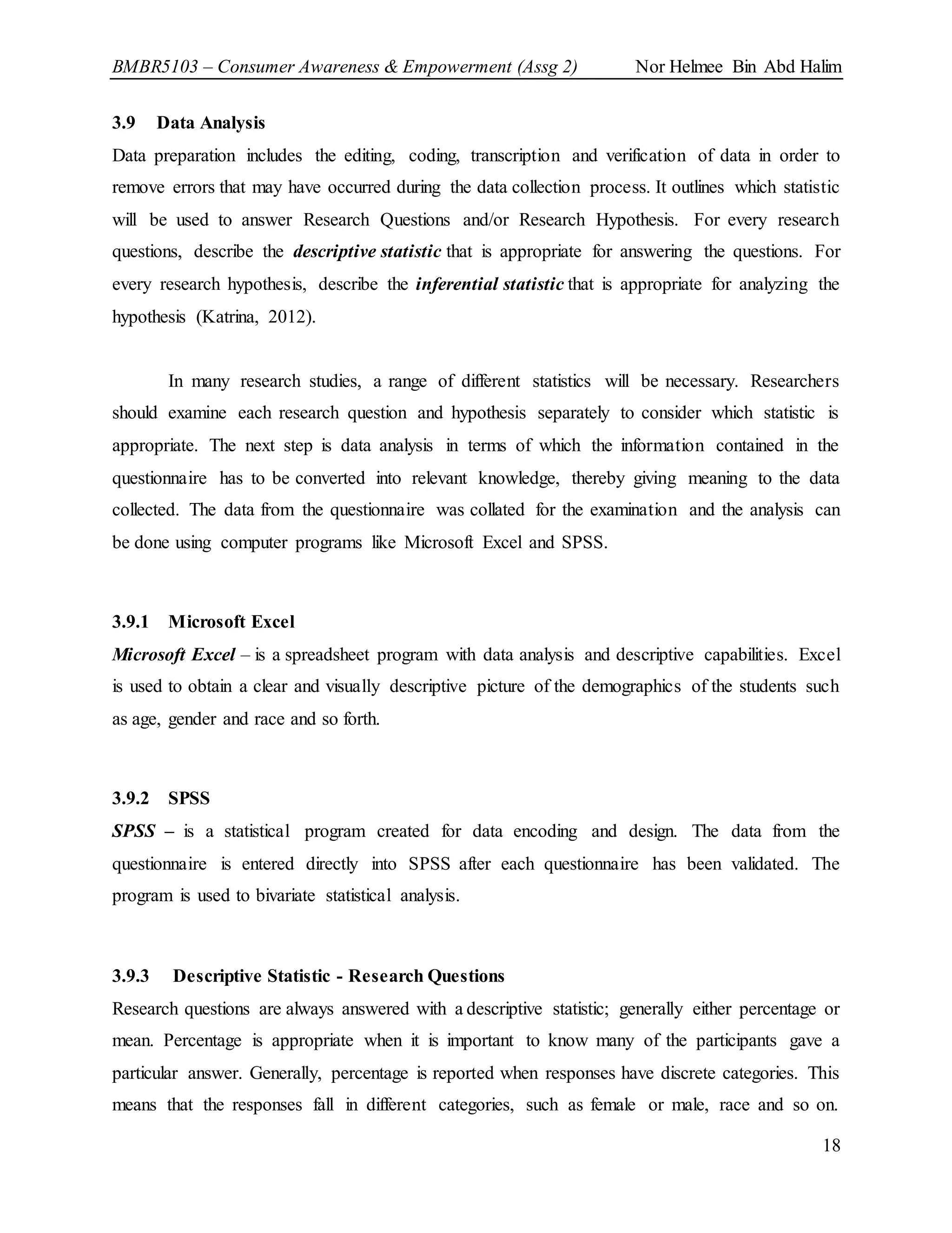 BMBR5103 – Consumer Awareness & Empowerment (Assg 2) Nor Helmee Bin Abd Halim
18
3.9 Data Analysis
Data preparation includes the editing, coding, transcription and verification of data in order to
remove errors that may have occurred during the data collection process. It outlines which statistic
will be used to answer Research Questions and/or Research Hypothesis. For every research
questions, describe the descriptive statistic that is appropriate for answering the questions. For
every research hypothesis, describe the inferential statistic that is appropriate for analyzing the
hypothesis (Katrina, 2012).
In many research studies, a range of different statistics will be necessary. Researchers
should examine each research question and hypothesis separately to consider which statistic is
appropriate. The next step is data analysis in terms of which the information contained in the
questionnaire has to be converted into relevant knowledge, thereby giving meaning to the data
collected. The data from the questionnaire was collated for the examination and the analysis can
be done using computer programs like Microsoft Excel and SPSS.
3.9.1 Microsoft Excel
Microsoft Excel – is a spreadsheet program with data analysis and descriptive capabilities. Excel
is used to obtain a clear and visually descriptive picture of the demographics of the students such
as age, gender and race and so forth.
3.9.2 SPSS
SPSS – is a statistical program created for data encoding and design. The data from the
questionnaire is entered directly into SPSS after each questionnaire has been validated. The
program is used to bivariate statistical analysis.
3.9.3 Descriptive Statistic - Research Questions
Research questions are always answered with a descriptive statistic; generally either percentage or
mean. Percentage is appropriate when it is important to know many of the participants gave a
particular answer. Generally, percentage is reported when responses have discrete categories. This
means that the responses fall in different categories, such as female or male, race and so on.
 