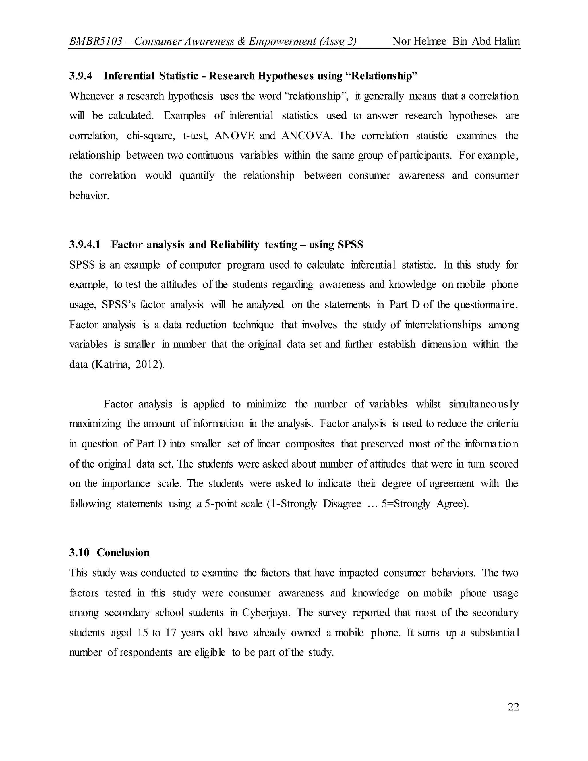 BMBR5103 – Consumer Awareness & Empowerment (Assg 2) Nor Helmee Bin Abd Halim
22
3.9.4 Inferential Statistic - Research Hypotheses using “Relationship”
Whenever a research hypothesis uses the word “relationship”, it generally means that a correlation
will be calculated. Examples of inferential statistics used to answer research hypotheses are
correlation, chi-square, t-test, ANOVE and ANCOVA. The correlation statistic examines the
relationship between two continuous variables within the same group of participants. For example,
the correlation would quantify the relationship between consumer awareness and consumer
behavior.
3.9.4.1 Factor analysis and Reliability testing – using SPSS
SPSS is an example of computer program used to calculate inferential statistic. In this study for
example, to test the attitudes of the students regarding awareness and knowledge on mobile phone
usage, SPSS’s factor analysis will be analyzed on the statements in Part D of the questionnaire.
Factor analysis is a data reduction technique that involves the study of interrelationships among
variables is smaller in number that the original data set and further establish dimension within the
data (Katrina, 2012).
Factor analysis is applied to minimize the number of variables whilst simultaneously
maximizing the amount of information in the analysis. Factor analysis is used to reduce the criteria
in question of Part D into smaller set of linear composites that preserved most of the information
of the original data set. The students were asked about number of attitudes that were in turn scored
on the importance scale. The students were asked to indicate their degree of agreement with the
following statements using a 5-point scale (1-Strongly Disagree … 5=Strongly Agree).
3.10 Conclusion
This study was conducted to examine the factors that have impacted consumer behaviors. The two
factors tested in this study were consumer awareness and knowledge on mobile phone usage
among secondary school students in Cyberjaya. The survey reported that most of the secondary
students aged 15 to 17 years old have already owned a mobile phone. It sums up a substantial
number of respondents are eligible to be part of the study.
 