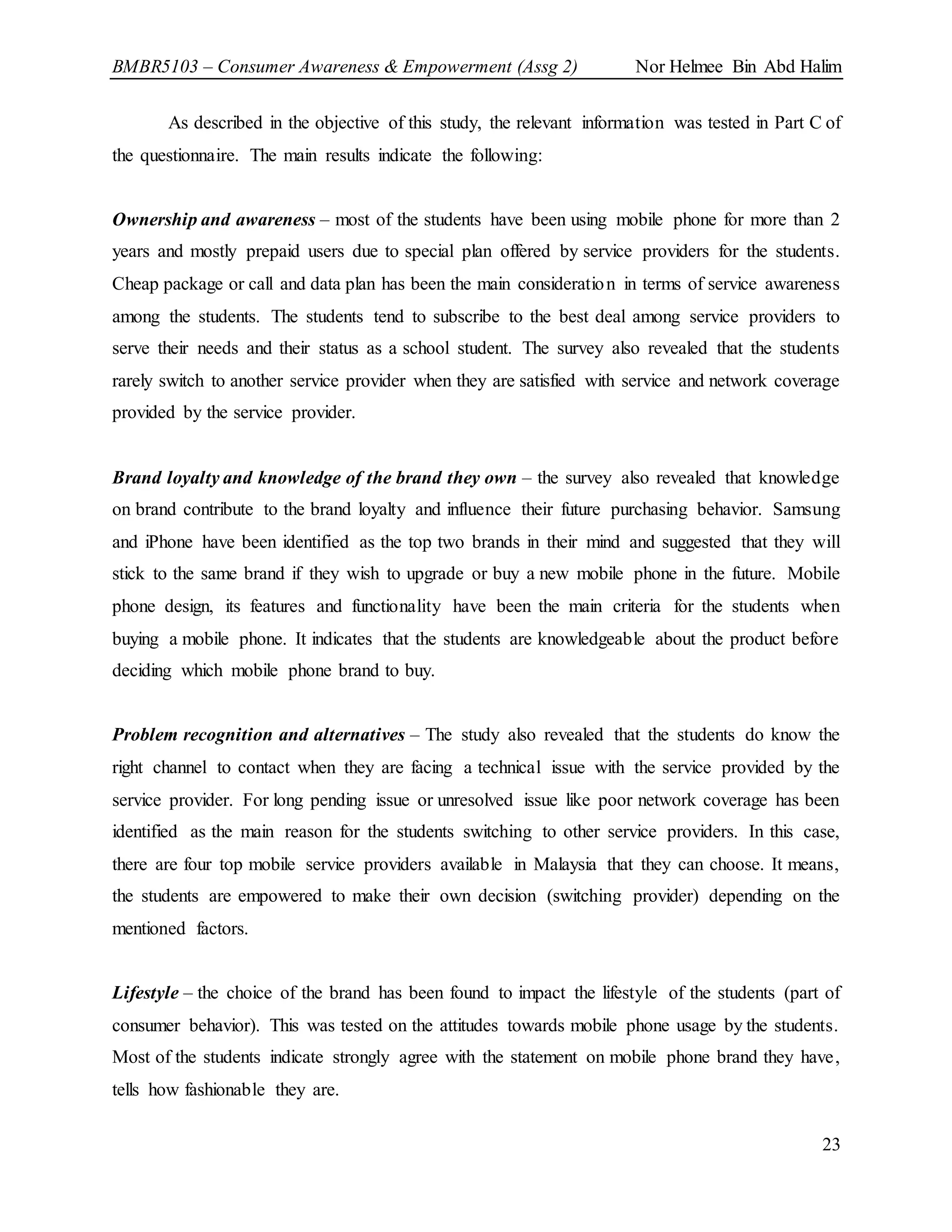 BMBR5103 – Consumer Awareness & Empowerment (Assg 2) Nor Helmee Bin Abd Halim
23
As described in the objective of this study, the relevant information was tested in Part C of
the questionnaire. The main results indicate the following:
Ownership and awareness – most of the students have been using mobile phone for more than 2
years and mostly prepaid users due to special plan offered by service providers for the students.
Cheap package or call and data plan has been the main consideration in terms of service awareness
among the students. The students tend to subscribe to the best deal among service providers to
serve their needs and their status as a school student. The survey also revealed that the students
rarely switch to another service provider when they are satisfied with service and network coverage
provided by the service provider.
Brand loyalty and knowledge of the brand they own – the survey also revealed that knowledge
on brand contribute to the brand loyalty and influence their future purchasing behavior. Samsung
and iPhone have been identified as the top two brands in their mind and suggested that they will
stick to the same brand if they wish to upgrade or buy a new mobile phone in the future. Mobile
phone design, its features and functionality have been the main criteria for the students when
buying a mobile phone. It indicates that the students are knowledgeable about the product before
deciding which mobile phone brand to buy.
Problem recognition and alternatives – The study also revealed that the students do know the
right channel to contact when they are facing a technical issue with the service provided by the
service provider. For long pending issue or unresolved issue like poor network coverage has been
identified as the main reason for the students switching to other service providers. In this case,
there are four top mobile service providers available in Malaysia that they can choose. It means,
the students are empowered to make their own decision (switching provider) depending on the
mentioned factors.
Lifestyle – the choice of the brand has been found to impact the lifestyle of the students (part of
consumer behavior). This was tested on the attitudes towards mobile phone usage by the students.
Most of the students indicate strongly agree with the statement on mobile phone brand they have,
tells how fashionable they are.
 