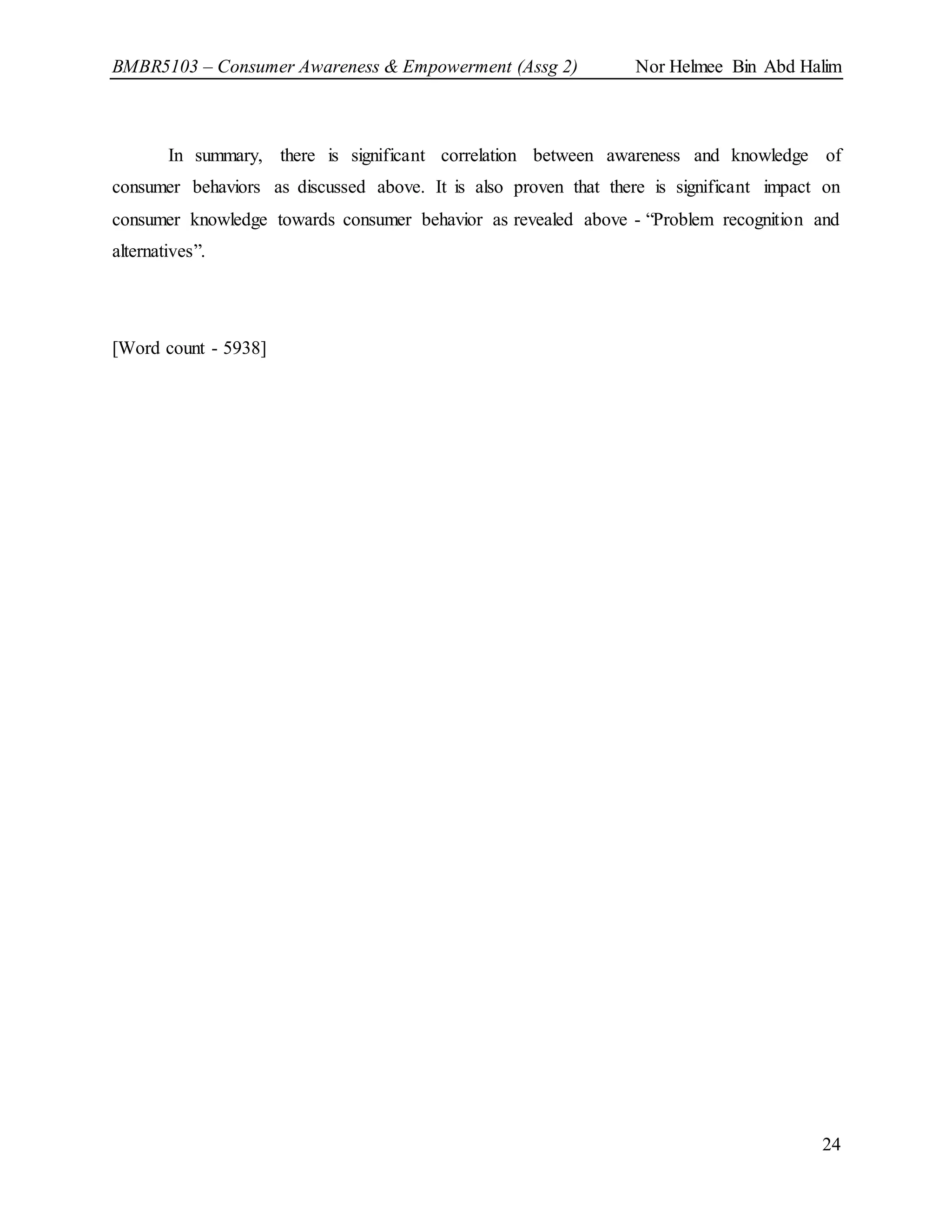BMBR5103 – Consumer Awareness & Empowerment (Assg 2) Nor Helmee Bin Abd Halim
24
In summary, there is significant correlation between awareness and knowledge of
consumer behaviors as discussed above. It is also proven that there is significant impact on
consumer knowledge towards consumer behavior as revealed above - “Problem recognition and
alternatives”.
[Word count - 5938]
 