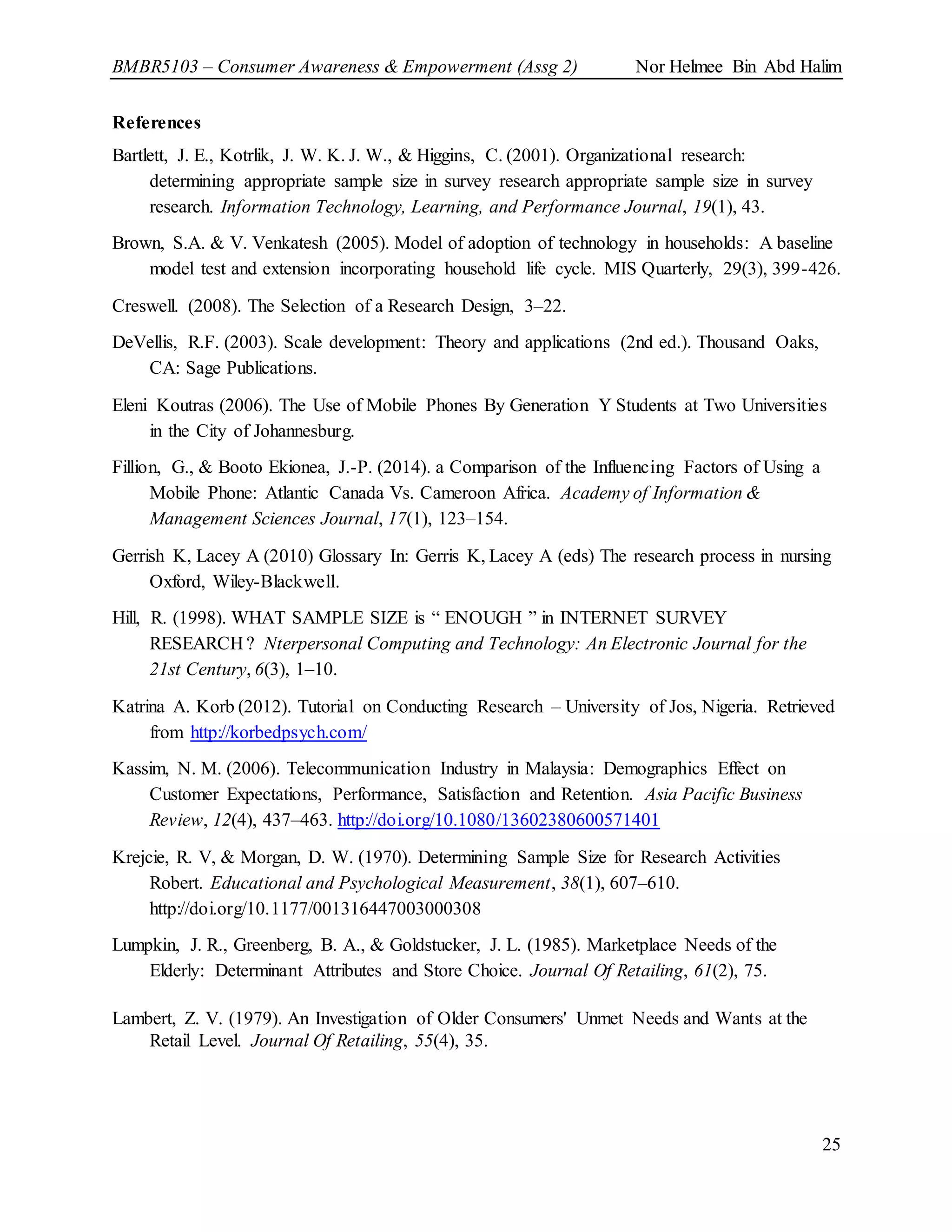 BMBR5103 – Consumer Awareness & Empowerment (Assg 2) Nor Helmee Bin Abd Halim
25
References
Bartlett, J. E., Kotrlik, J. W. K. J. W., & Higgins, C. (2001). Organizational research:
determining appropriate sample size in survey research appropriate sample size in survey
research. Information Technology, Learning, and Performance Journal, 19(1), 43.
Brown, S.A. & V. Venkatesh (2005). Model of adoption of technology in households: A baseline
model test and extension incorporating household life cycle. MIS Quarterly, 29(3), 399-426.
Creswell. (2008). The Selection of a Research Design, 3–22.
DeVellis, R.F. (2003). Scale development: Theory and applications (2nd ed.). Thousand Oaks,
CA: Sage Publications.
Eleni Koutras (2006). The Use of Mobile Phones By Generation Y Students at Two Universities
in the City of Johannesburg.
Fillion, G., & Booto Ekionea, J.-P. (2014). a Comparison of the Influencing Factors of Using a
Mobile Phone: Atlantic Canada Vs. Cameroon Africa. Academy of Information &
Management Sciences Journal, 17(1), 123–154.
Gerrish K, Lacey A (2010) Glossary In: Gerris K, Lacey A (eds) The research process in nursing
Oxford, Wiley-Blackwell.
Hill, R. (1998). WHAT SAMPLE SIZE is “ ENOUGH ” in INTERNET SURVEY
RESEARCH ? Nterpersonal Computing and Technology: An Electronic Journal for the
21st Century, 6(3), 1–10.
Katrina A. Korb (2012). Tutorial on Conducting Research – University of Jos, Nigeria. Retrieved
from http://korbedpsych.com/
Kassim, N. M. (2006). Telecommunication Industry in Malaysia: Demographics Effect on
Customer Expectations, Performance, Satisfaction and Retention. Asia Pacific Business
Review, 12(4), 437–463. http://doi.org/10.1080/13602380600571401
Krejcie, R. V, & Morgan, D. W. (1970). Determining Sample Size for Research Activities
Robert. Educational and Psychological Measurement, 38(1), 607–610.
http://doi.org/10.1177/001316447003000308
Lumpkin, J. R., Greenberg, B. A., & Goldstucker, J. L. (1985). Marketplace Needs of the
Elderly: Determinant Attributes and Store Choice. Journal Of Retailing, 61(2), 75.
Lambert, Z. V. (1979). An Investigation of Older Consumers' Unmet Needs and Wants at the
Retail Level. Journal Of Retailing, 55(4), 35.
 