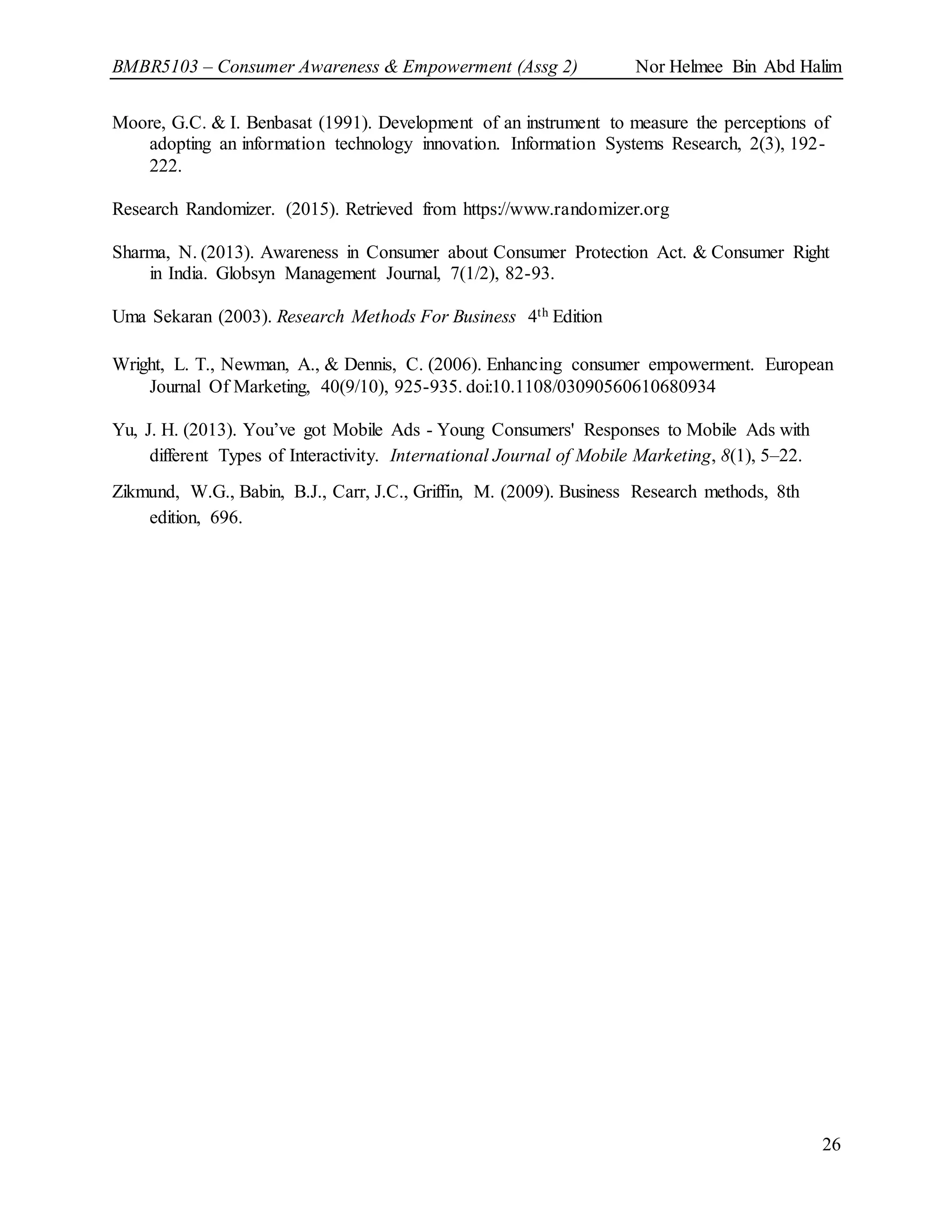 BMBR5103 – Consumer Awareness & Empowerment (Assg 2) Nor Helmee Bin Abd Halim
26
Moore, G.C. & I. Benbasat (1991). Development of an instrument to measure the perceptions of
adopting an information technology innovation. Information Systems Research, 2(3), 192-
222.
Research Randomizer. (2015). Retrieved from https://www.randomizer.org
Sharma, N. (2013). Awareness in Consumer about Consumer Protection Act. & Consumer Right
in India. Globsyn Management Journal, 7(1/2), 82-93.
Uma Sekaran (2003). Research Methods For Business 4th Edition
Wright, L. T., Newman, A., & Dennis, C. (2006). Enhancing consumer empowerment. European
Journal Of Marketing, 40(9/10), 925-935. doi:10.1108/03090560610680934
Yu, J. H. (2013). You’ve got Mobile Ads - Young Consumers' Responses to Mobile Ads with
different Types of Interactivity. International Journal of Mobile Marketing, 8(1), 5–22.
Zikmund, W.G., Babin, B.J., Carr, J.C., Griffin, M. (2009). Business Research methods, 8th
edition, 696.
 