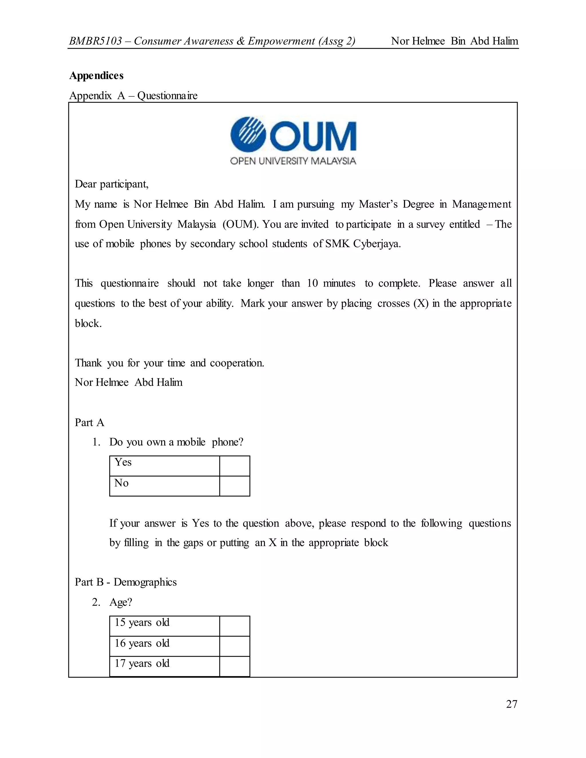 BMBR5103 – Consumer Awareness & Empowerment (Assg 2) Nor Helmee Bin Abd Halim
27
Appendices
Appendix A – Questionnaire
Dear participant,
My name is Nor Helmee Bin Abd Halim. I am pursuing my Master’s Degree in Management
from Open University Malaysia (OUM). You are invited to participate in a survey entitled – The
use of mobile phones by secondary school students of SMK Cyberjaya.
This questionnaire should not take longer than 10 minutes to complete. Please answer all
questions to the best of your ability. Mark your answer by placing crosses (X) in the appropriate
block.
Thank you for your time and cooperation.
Nor Helmee Abd Halim
Part A
1. Do you own a mobile phone?
Yes
No
If your answer is Yes to the question above, please respond to the following questions
by filling in the gaps or putting an X in the appropriate block
Part B - Demographics
2. Age?
15 years old
16 years old
17 years old
 