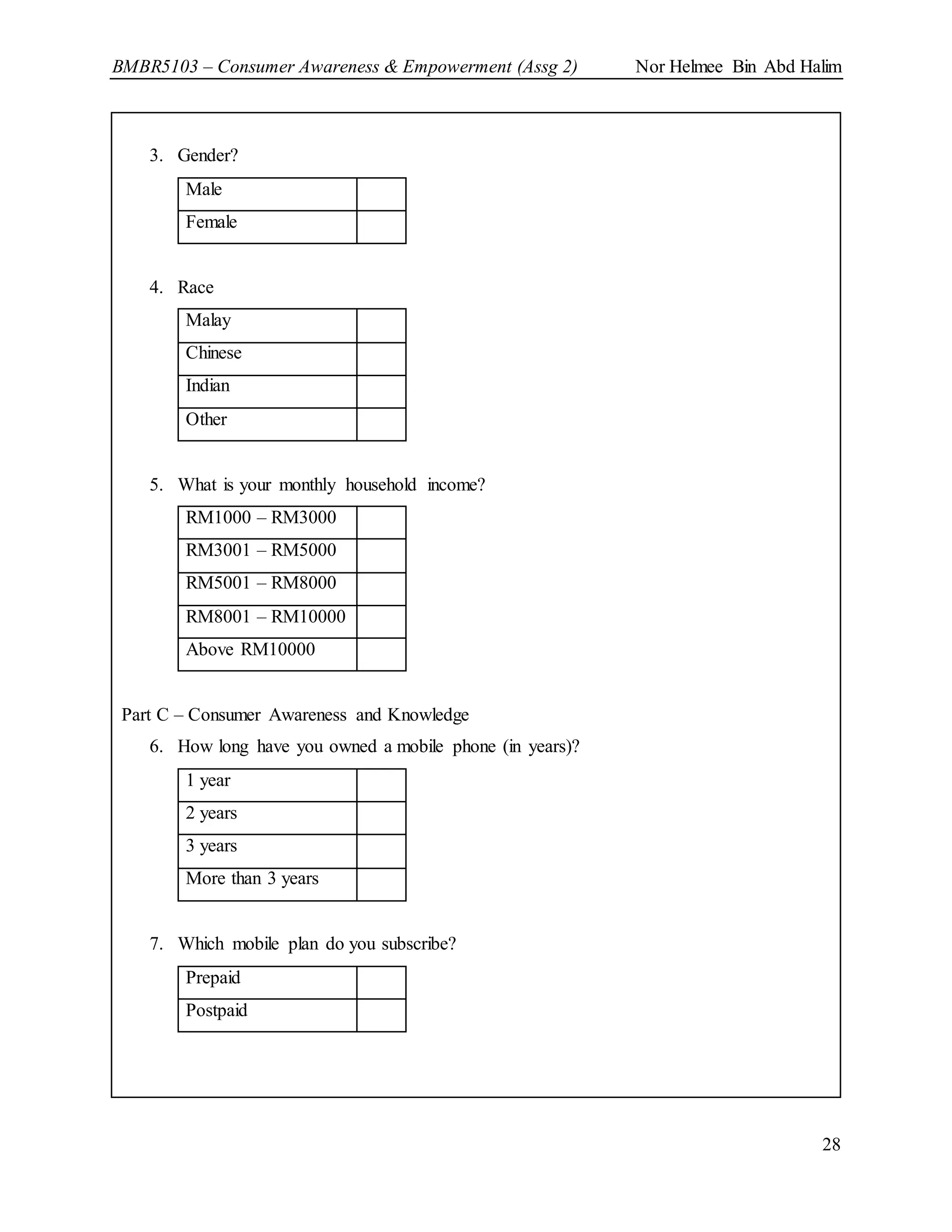 BMBR5103 – Consumer Awareness & Empowerment (Assg 2) Nor Helmee Bin Abd Halim
28
3. Gender?
Male
Female
4. Race
Malay
Chinese
Indian
Other
5. What is your monthly household income?
RM1000 – RM3000
RM3001 – RM5000
RM5001 – RM8000
RM8001 – RM10000
Above RM10000
Part C – Consumer Awareness and Knowledge
6. How long have you owned a mobile phone (in years)?
1 year
2 years
3 years
More than 3 years
7. Which mobile plan do you subscribe?
Prepaid
Postpaid
 