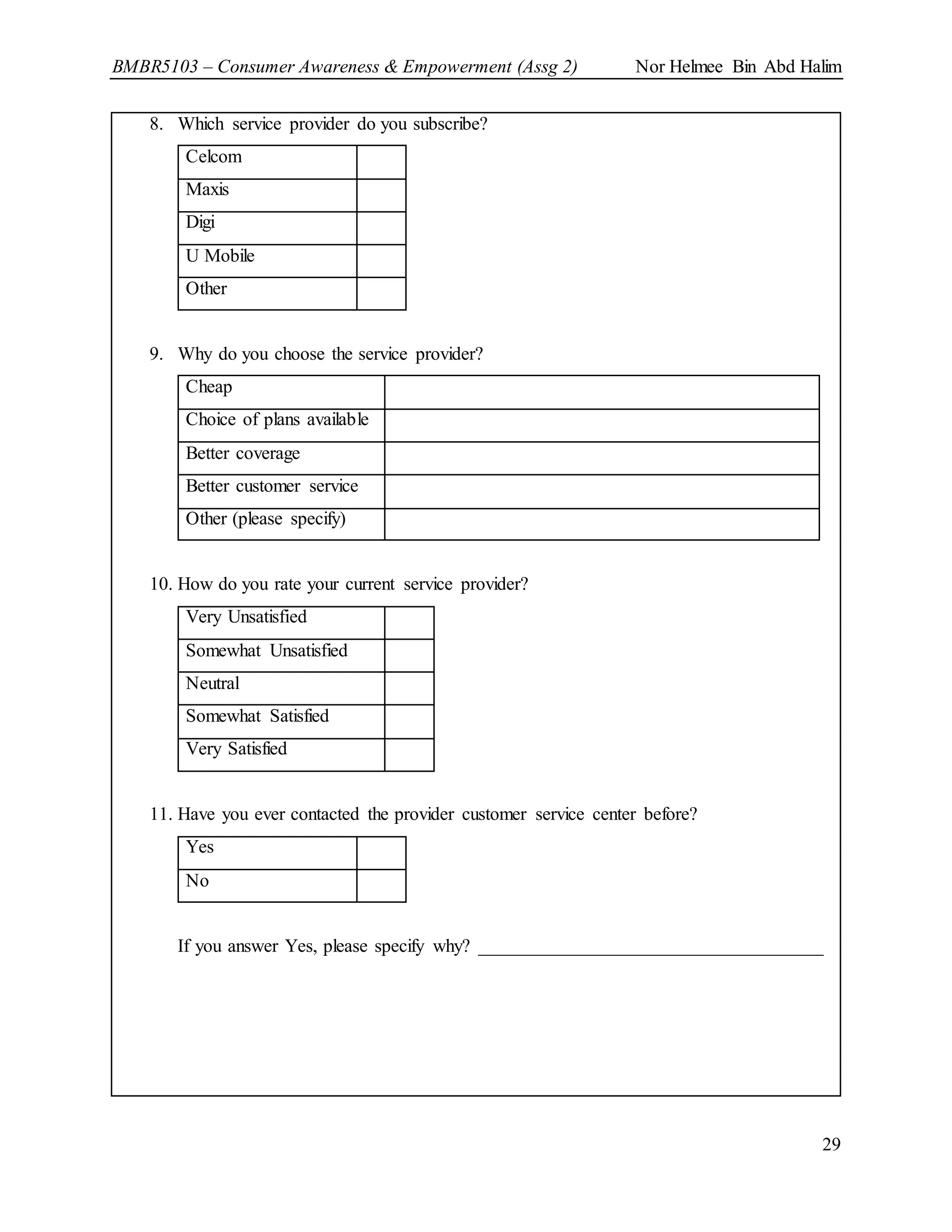 BMBR5103 – Consumer Awareness & Empowerment (Assg 2) Nor Helmee Bin Abd Halim
29
8. Which service provider do you subscribe?
Celcom
Maxis
Digi
U Mobile
Other
9. Why do you choose the service provider?
Cheap
Choice of plans available
Better coverage
Better customer service
Other (please specify)
10. How do you rate your current service provider?
Very Unsatisfied
Somewhat Unsatisfied
Neutral
Somewhat Satisfied
Very Satisfied
11. Have you ever contacted the provider customer service center before?
Yes
No
If you answer Yes, please specify why? _____________________________________
 