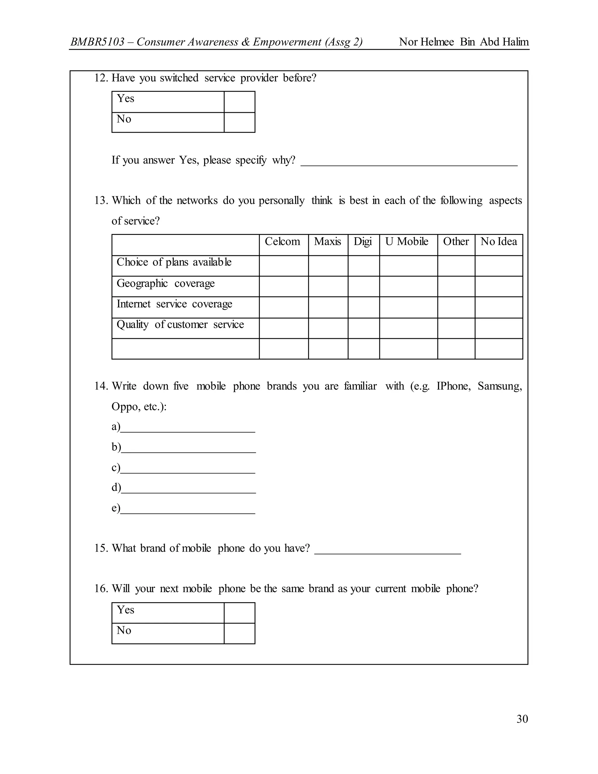 BMBR5103 – Consumer Awareness & Empowerment (Assg 2) Nor Helmee Bin Abd Halim
30
12. Have you switched service provider before?
Yes
No
If you answer Yes, please specify why? _____________________________________
13. Which of the networks do you personally think is best in each of the following aspects
of service?
Celcom Maxis Digi U Mobile Other No Idea
Choice of plans available
Geographic coverage
Internet service coverage
Quality of customer service
14. Write down five mobile phone brands you are familiar with (e.g. IPhone, Samsung,
Oppo, etc.):
a)_______________________
b)_______________________
c)_______________________
d)_______________________
e)_______________________
15. What brand of mobile phone do you have? _________________________
16. Will your next mobile phone be the same brand as your current mobile phone?
Yes
No
 