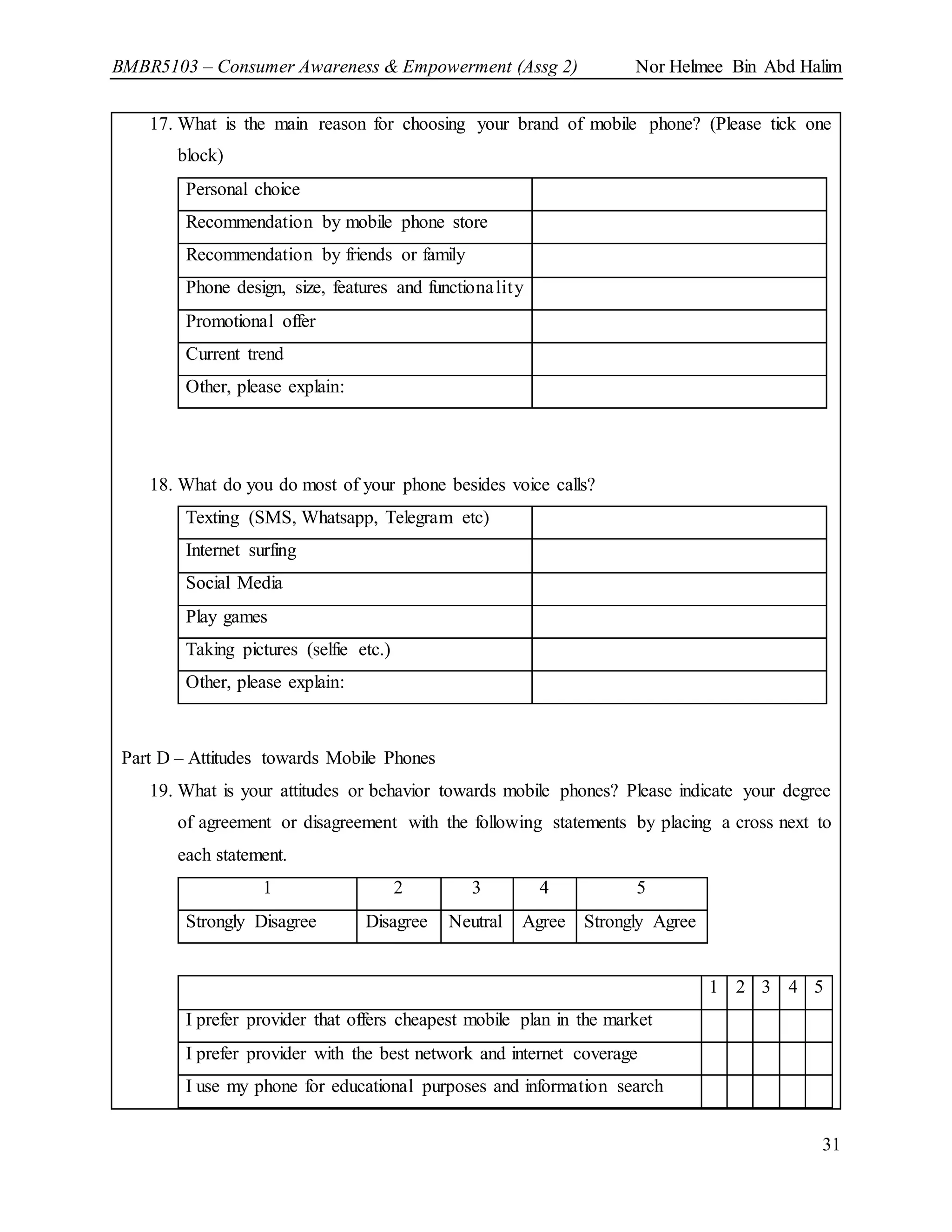 BMBR5103 – Consumer Awareness & Empowerment (Assg 2) Nor Helmee Bin Abd Halim
31
17. What is the main reason for choosing your brand of mobile phone? (Please tick one
block)
Personal choice
Recommendation by mobile phone store
Recommendation by friends or family
Phone design, size, features and functionality
Promotional offer
Current trend
Other, please explain:
18. What do you do most of your phone besides voice calls?
Texting (SMS, Whatsapp, Telegram etc)
Internet surfing
Social Media
Play games
Taking pictures (selfie etc.)
Other, please explain:
Part D – Attitudes towards Mobile Phones
19. What is your attitudes or behavior towards mobile phones? Please indicate your degree
of agreement or disagreement with the following statements by placing a cross next to
each statement.
1 2 3 4 5
Strongly Disagree Disagree Neutral Agree Strongly Agree
1 2 3 4 5
I prefer provider that offers cheapest mobile plan in the market
I prefer provider with the best network and internet coverage
I use my phone for educational purposes and information search
 
