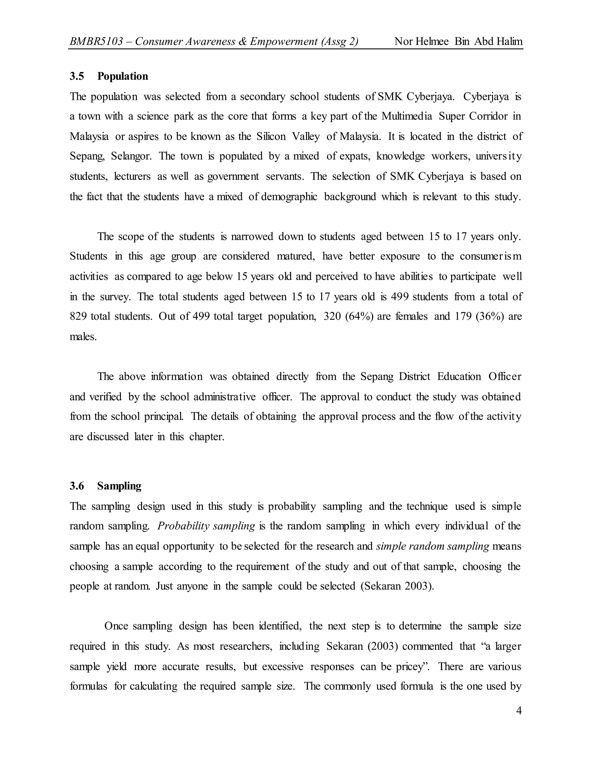 BMBR5103 – Consumer Awareness & Empowerment (Assg 2) Nor Helmee Bin Abd Halim
4
3.5 Population
The population was selected from a secondary school students of SMK Cyberjaya. Cyberjaya is
a town with a science park as the core that forms a key part of the Multimedia Super Corridor in
Malaysia or aspires to be known as the Silicon Valley of Malaysia. It is located in the district of
Sepang, Selangor. The town is populated by a mixed of expats, knowledge workers, university
students, lecturers as well as government servants. The selection of SMK Cyberjaya is based on
the fact that the students have a mixed of demographic background which is relevant to this study.
The scope of the students is narrowed down to students aged between 15 to 17 years only.
Students in this age group are considered matured, have better exposure to the consumerism
activities as compared to age below 15 years old and perceived to have abilities to participate well
in the survey. The total students aged between 15 to 17 years old is 499 students from a total of
829 total students. Out of 499 total target population, 320 (64%) are females and 179 (36%) are
males.
The above information was obtained directly from the Sepang District Education Officer
and verified by the school administrative officer. The approval to conduct the study was obtained
from the school principal. The details of obtaining the approval process and the flow of the activity
are discussed later in this chapter.
3.6 Sampling
The sampling design used in this study is probability sampling and the technique used is simple
random sampling. Probability sampling is the random sampling in which every individual of the
sample has an equal opportunity to be selected for the research and simple random sampling means
choosing a sample according to the requirement of the study and out of that sample, choosing the
people at random. Just anyone in the sample could be selected (Sekaran 2003).
Once sampling design has been identified, the next step is to determine the sample size
required in this study. As most researchers, including Sekaran (2003) commented that “a larger
sample yield more accurate results, but excessive responses can be pricey”. There are various
formulas for calculating the required sample size. The commonly used formula is the one used by
 