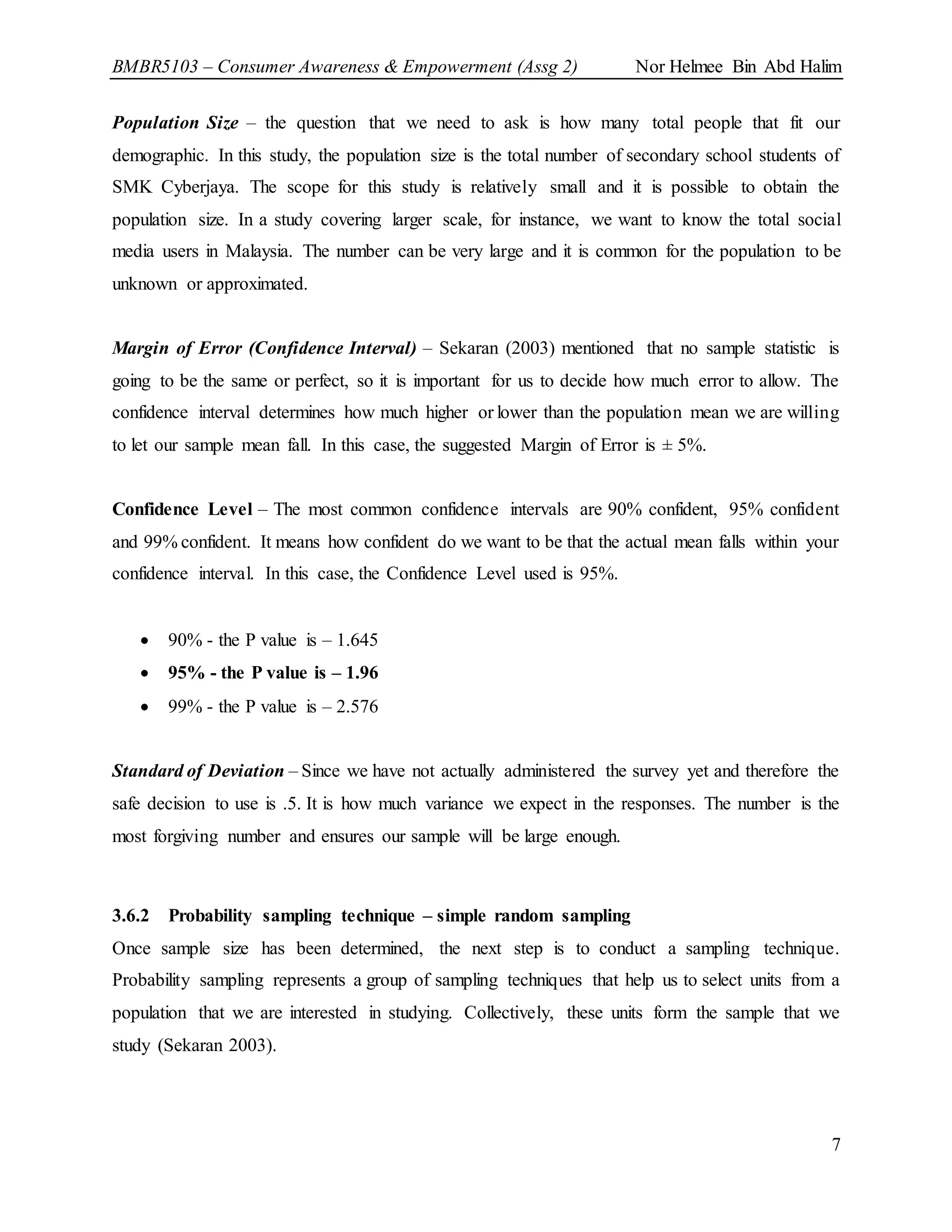 BMBR5103 – Consumer Awareness & Empowerment (Assg 2) Nor Helmee Bin Abd Halim
7
Population Size – the question that we need to ask is how many total people that fit our
demographic. In this study, the population size is the total number of secondary school students of
SMK Cyberjaya. The scope for this study is relatively small and it is possible to obtain the
population size. In a study covering larger scale, for instance, we want to know the total social
media users in Malaysia. The number can be very large and it is common for the population to be
unknown or approximated.
Margin of Error (Confidence Interval) – Sekaran (2003) mentioned that no sample statistic is
going to be the same or perfect, so it is important for us to decide how much error to allow. The
confidence interval determines how much higher or lower than the population mean we are willing
to let our sample mean fall. In this case, the suggested Margin of Error is ± 5%.
Confidence Level – The most common confidence intervals are 90% confident, 95% confident
and 99% confident. It means how confident do we want to be that the actual mean falls within your
confidence interval. In this case, the Confidence Level used is 95%.
 90% - the P value is – 1.645
 95% - the P value is – 1.96
 99% - the P value is – 2.576
Standard of Deviation – Since we have not actually administered the survey yet and therefore the
safe decision to use is .5. It is how much variance we expect in the responses. The number is the
most forgiving number and ensures our sample will be large enough.
3.6.2 Probability sampling technique – simple random sampling
Once sample size has been determined, the next step is to conduct a sampling technique.
Probability sampling represents a group of sampling techniques that help us to select units from a
population that we are interested in studying. Collectively, these units form the sample that we
study (Sekaran 2003).
 