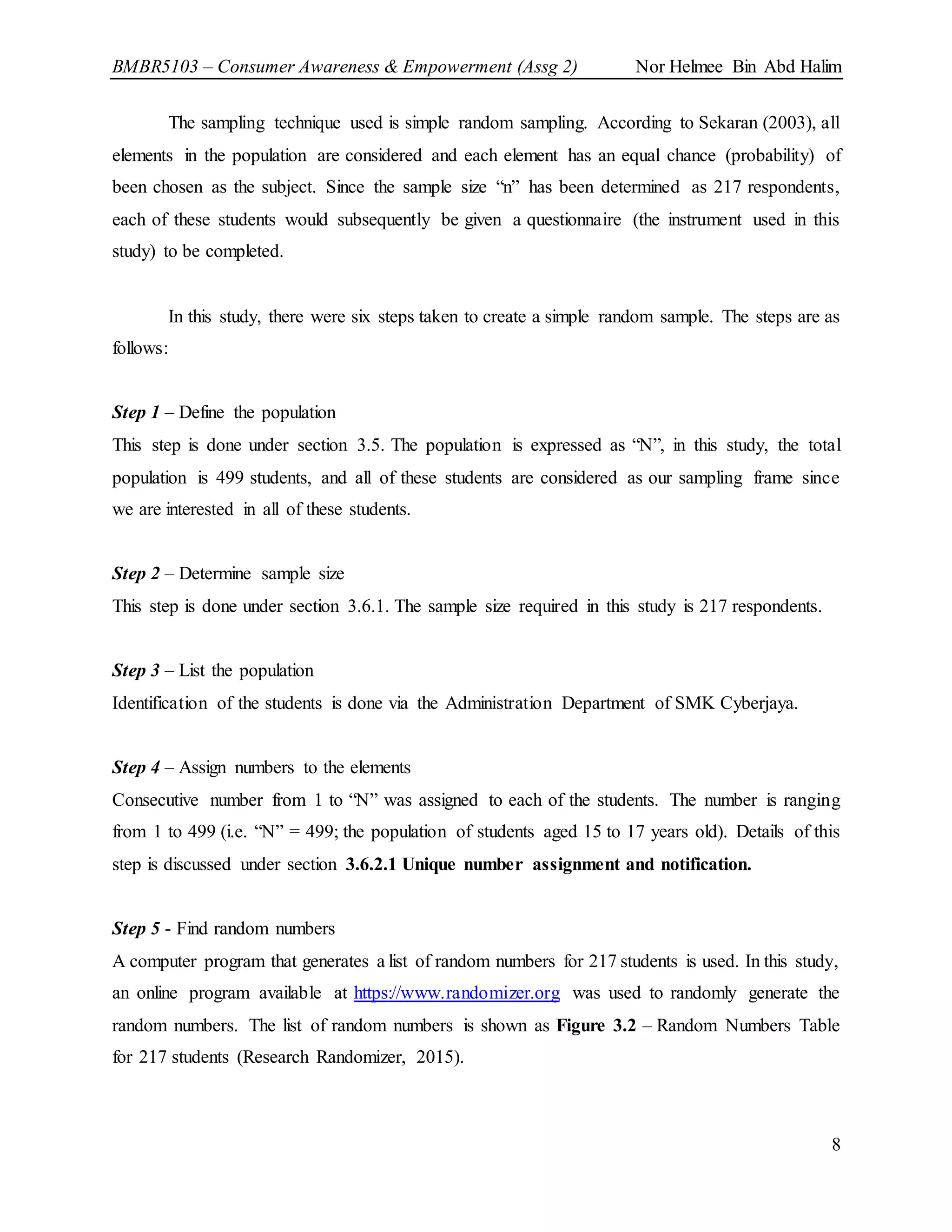 BMBR5103 – Consumer Awareness & Empowerment (Assg 2) Nor Helmee Bin Abd Halim
8
The sampling technique used is simple random sampling. According to Sekaran (2003), all
elements in the population are considered and each element has an equal chance (probability) of
been chosen as the subject. Since the sample size “n” has been determined as 217 respondents,
each of these students would subsequently be given a questionnaire (the instrument used in this
study) to be completed.
In this study, there were six steps taken to create a simple random sample. The steps are as
follows:
Step 1 – Define the population
This step is done under section 3.5. The population is expressed as “N”, in this study, the total
population is 499 students, and all of these students are considered as our sampling frame since
we are interested in all of these students.
Step 2 – Determine sample size
This step is done under section 3.6.1. The sample size required in this study is 217 respondents.
Step 3 – List the population
Identification of the students is done via the Administration Department of SMK Cyberjaya.
Step 4 – Assign numbers to the elements
Consecutive number from 1 to “N” was assigned to each of the students. The number is ranging
from 1 to 499 (i.e. “N” = 499; the population of students aged 15 to 17 years old). Details of this
step is discussed under section 3.6.2.1 Unique number assignment and notification.
Step 5 - Find random numbers
A computer program that generates a list of random numbers for 217 students is used. In this study,
an online program available at https://www.randomizer.org was used to randomly generate the
random numbers. The list of random numbers is shown as Figure 3.2 – Random Numbers Table
for 217 students (Research Randomizer, 2015).
 