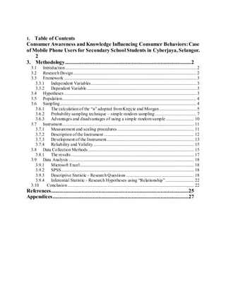 1. Table of Contents
Consumer Awareness and Knowledge Influencing Consumer Behaviors:Case
of Mobile Phone Users for Secondary SchoolStudents in Cyberjaya, Selangor.
2
3. Methodology...........................................................................................2
3.1 Introduction...................................................................................................................... 2
3.2 Research Design............................................................................................................... 2
3.3 Framework ....................................................................................................................... 3
3.3.1 Independent Variables............................................................................................... 3
3.3.2 Dependent Variable................................................................................................... 3
3.4 Hypotheses ....................................................................................................................... 3
3.5 Population......................................................................................................................... 4
3.6 Sampling........................................................................................................................... 4
3.6.1 The calculation of the “n” adopted from Krejcie and Morgan ................................. 5
3.6.2 Probability sampling technique – simple random sampling ..................................... 7
3.6.3 Advantages and disadvantages of using a simple random sample ......................... 10
3.7 Instrument....................................................................................................................... 11
3.7.1 Measurement and scaling procedures ..................................................................... 11
3.7.2 Description of the Instrument ................................................................................. 12
3.7.3 Development of the Instrument............................................................................... 13
3.7.4 Reliability and Validity........................................................................................... 15
3.8 Data Collection Methods................................................................................................ 15
3.8.1 The results............................................................................................................... 17
3.9 Data Analysis ................................................................................................................. 18
3.9.1 Microsoft Excel....................................................................................................... 18
3.9.2 SPSS........................................................................................................................ 18
3.9.3 Descriptive Statistic - Research Questions ............................................................. 18
3.9.4 Inferential Statistic - Research Hypotheses using “Relationship”.......................... 22
3.10 Conclusion.................................................................................................................. 22
References...................................................................................................25
Appendices..................................................................................................27
 