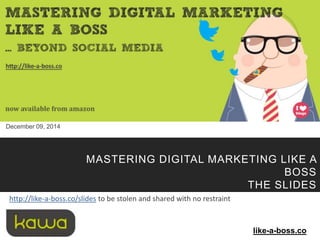 some rights reserved - Kawa - Mastering Digital Marketing Like A Boss - 2014 1 
December 09, 2014 
MASTERING DIGITAL MARKETING LIKE A 
BOSS 
THE SLIDES 
like-a-boss.co 
http://like-a-boss.co/slides to be stolen and shared with no restraint 
 