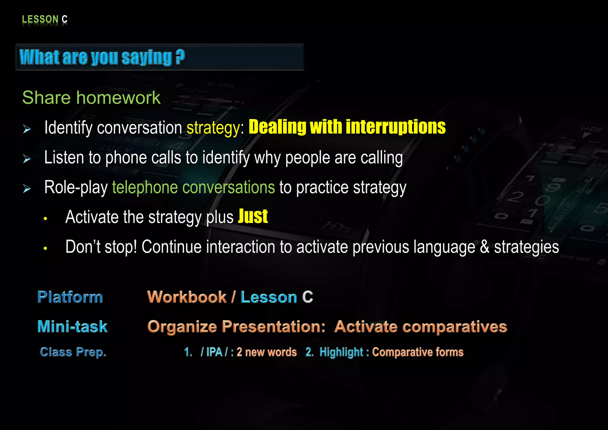 LESSON C
Share homework
Identify conversation strategy: Dealing with interruptions
Listen to phone calls to identify why people are calling
Role-play telephone conversations to practice strategy
• Activate the strategy plus Just
• Don’t stop! Continue interaction to activate previous language & strategies