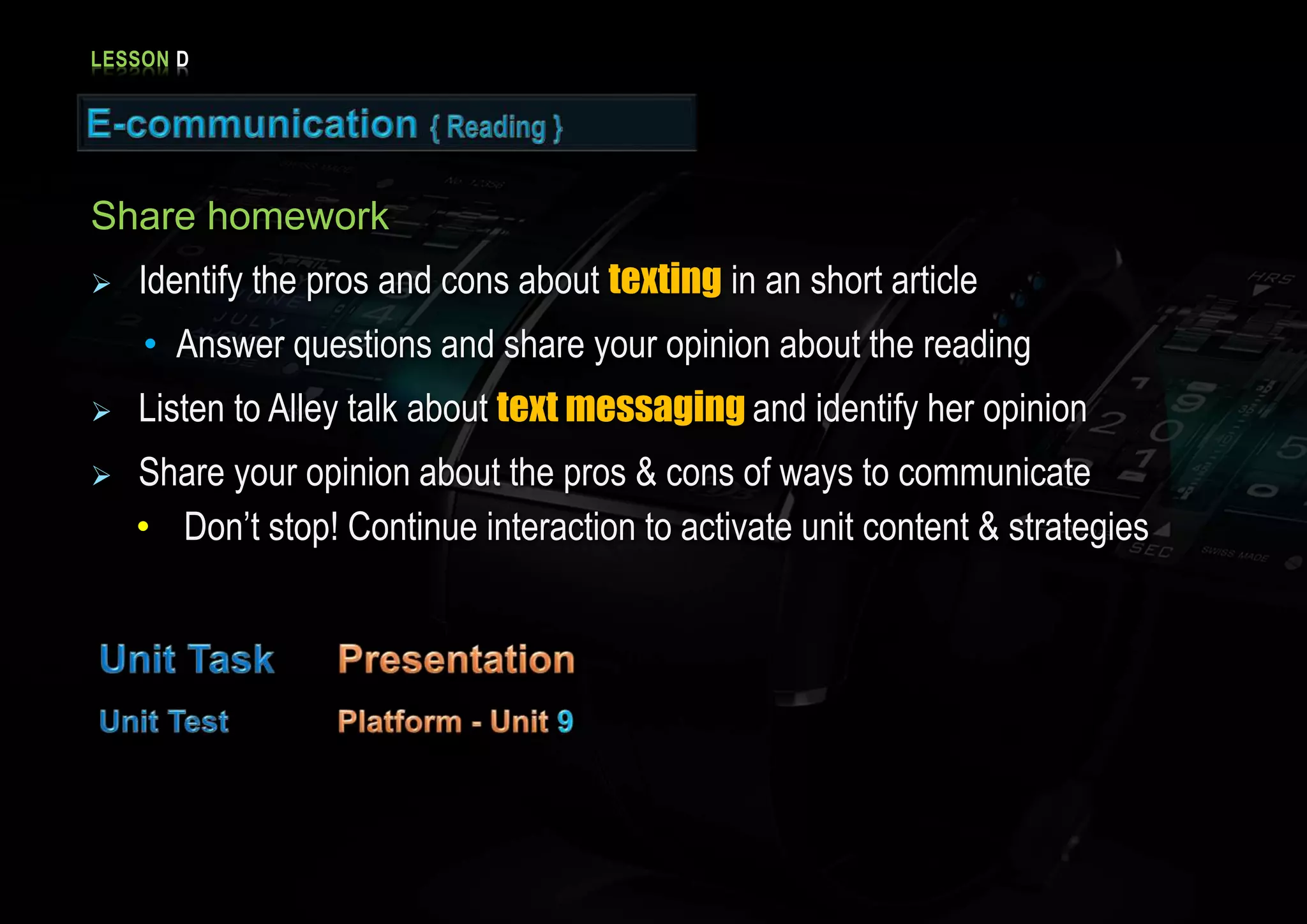 LESSON D
Share homework
Identify the pros and cons about texting in an short article
• Answer questions and share your opinion about the reading
Listen to Alley talk about text messaging and identify her opinion
Share your opinion about the pros & cons of ways to communicate
• Don’t stop! Continue interaction to activate unit content & strategies