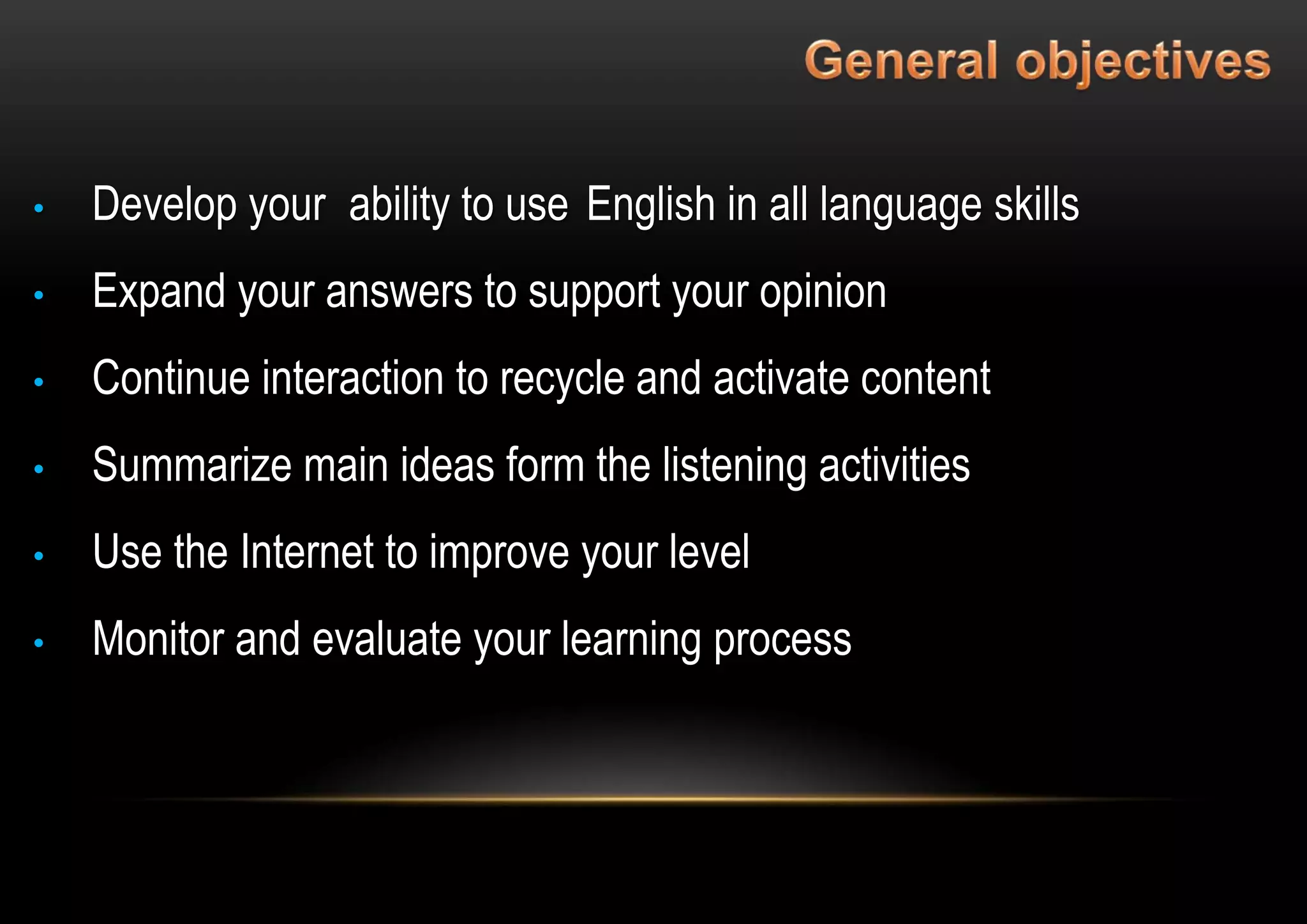 • Develop your ability to use English in all language skills
• Expand your answers to support your opinion
• Continue interaction to recycle and activate content
• Summarize main ideas form the listening activities
• Use the Internet to improve your level
• Monitor and evaluate your learning process