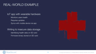 © Copyright 2019 NowSecure, Inc. All Rights Reserved. Proprietary information. Do not distribute.
IoT app with wearable hardware
Monitors users health
Requires updates
Syncs with mobile device via app
Writing to insecure data storage
Identifying health data on SD card
Firmware binary stored on SD card
12
REAL-WORLD EXAMPLE
 