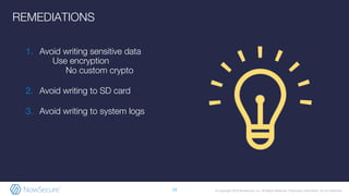 © Copyright 2019 NowSecure, Inc. All Rights Reserved. Proprietary information. Do not distribute.
1. Avoid writing sensitive data
a. Use encryption
i. No custom crypto
2. Avoid writing to SD card
3. Avoid writing to system logs
13
REMEDIATIONS
 