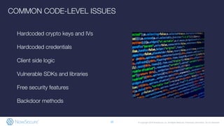 © Copyright 2019 NowSecure, Inc. All Rights Reserved. Proprietary information. Do not distribute.
Hardcoded crypto keys and IVs
Hardcoded credentials
Client side logic
Vulnerable SDKs and libraries
Free security features
Backdoor methods
15
COMMON CODE-LEVEL ISSUES
 