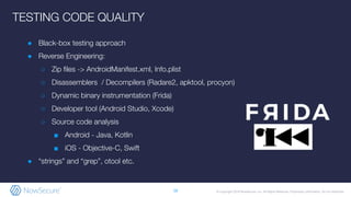 © Copyright 2019 NowSecure, Inc. All Rights Reserved. Proprietary information. Do not distribute.
● Black-box testing approach
● Reverse Engineering:
○ Zip files -> AndroidManifest.xml, Info.plist
○ Disassemblers / Decompilers (Radare2, apktool, procyon)
○ Dynamic binary instrumentation (Frida)
○ Developer tool (Android Studio, Xcode)
○ Source code analysis
■ Android - Java, Kotlin
■ iOS - Objective-C, Swift
● “strings” and “grep”, otool etc.
16
TESTING CODE QUALITY
 