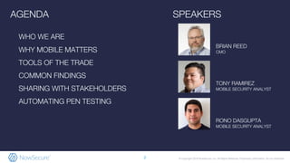 © Copyright 2018 NowSecure, Inc. All Rights Reserved. Proprietary information. Do not distribute.
RONO DASGUPTA
MOBILE SECURITY ANALYST
AGENDA
WHO WE ARE
WHY MOBILE MATTERS
TOOLS OF THE TRADE
COMMON FINDINGS
SHARING WITH STAKEHOLDERS
AUTOMATING PEN TESTING
SPEAKERS
2
BRIAN REED
CMO
TONY RAMIREZ
MOBILE SECURITY ANALYST
 