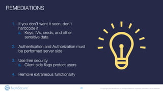 © Copyright 2019 NowSecure, Inc. All Rights Reserved. Proprietary information. Do not distribute.
1. If you don’t want it seen, don’t
hardcode it
a. Keys, IVs, creds, and other
sensitive data
2. Authentication and Authorization must
be performed server side
3. Use free security
a. Client side flags protect users
4. Remove extraneous functionality
20
REMEDIATIONS
 