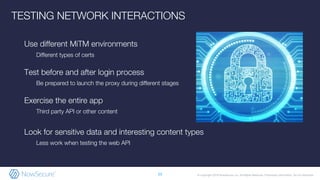 © Copyright 2019 NowSecure, Inc. All Rights Reserved. Proprietary information. Do not distribute.
Use different MiTM environments
Different types of certs
Test before and after login process
Be prepared to launch the proxy during different stages
Exercise the entire app
Third party API or other content
Look for sensitive data and interesting content types
Less work when testing the web API
23
TESTING NETWORK INTERACTIONS
 