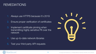 © Copyright 2019 NowSecure, Inc. All Rights Reserved. Proprietary information. Do not distribute.
1. Always use HTTPS because it’s 2019
2. Ensure proper verification of certificates
3. Implement certificate pinning when
transmitting highly sensitive PII over the
network
4. Use up-to-date network libraries
5. Test your third party API requests
26
REMEDIATIONS
 