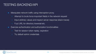 © Copyright 2019 NowSecure, Inc. All Rights Reserved. Proprietary information. Do not distribute.
● Manipulate network traffic using interception proxy
○ Attempt to brute force important fields in the network request
○ Input arbitrary values and inspect server response (stack traces)
○ Fuzz URL for directory traversal etc.
● Exercise authentication and authorization functionalities
○ Test for session token replay, expiration
○ Try default admin credentials
29
TESTING BACKEND/API
 