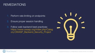 © Copyright 2019 NowSecure, Inc. All Rights Reserved. Proprietary information. Do not distribute.
1. Perform rate limiting on endpoints
2. Ensure proper session handling
3. Follow web backend best practices:
https://www.owasp.org/index.php/Categ
ory:OWASP_Backend_Security_Project
32
REMEDIATIONS
 