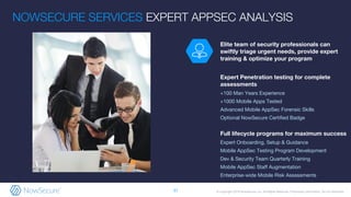 © Copyright 2018 NowSecure, Inc. All Rights Reserved. Proprietary information. Do not distribute.
Elite team of security professionals can
swiftly triage urgent needs, provide expert
training & optimize your program
Expert Penetration testing for complete
assessments
+100 Man Years Experience
+1000 Mobile Apps Tested
Advanced Mobile AppSec Forensic Skills
Optional NowSecure Certified Badge
Full lifecycle programs for maximum success
Expert Onboarding, Setup & Guidance
Mobile AppSec Testing Program Development
Dev & Security Team Quarterly Training
Mobile AppSec Staff Augmentation
Enterprise-wide Mobile Risk Assessments
NOWSECURE SERVICES EXPERT APPSEC ANALYSIS
37
 