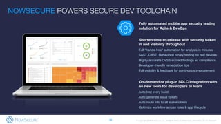 © Copyright 2019 NowSecure, Inc. All Rights Reserved. Proprietary information. Do not distribute.
Fully automated mobile app security testing
solution for Agile & DevOps
Shorten time-to-release with security baked
in and visibility throughout
Full "hands-free" automation for analysis in minutes
SAST, DAST, Behavioral binary testing on real devices
Highly accurate CVSS-scored findings w/ compliance
Developer-friendly remediation tips
Full visibility & feedback for continuous improvement
On-demand or plug-in SDLC integration with
no new tools for developers to learn
Auto test every build
Auto generate issue tickets
Auto route info to all stakeholders
Optimize workflow across roles & app lifecycle
NOWSECURE POWERS SECURE DEV TOOLCHAIN
38
 